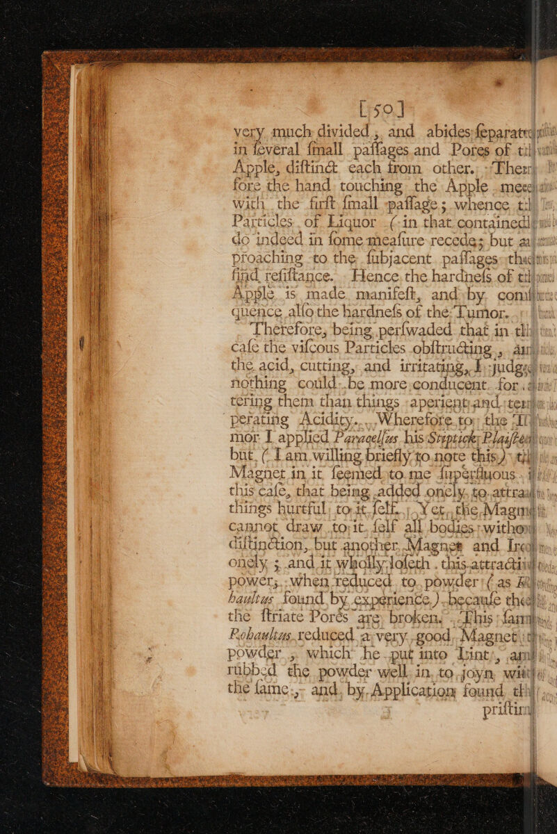 L so] very much divided ,. and abides fepar atte in feveral {mall paffages and Pores of til Apple, diftin@ each from. other.: - Ther fore the hand touching the Apple meee) aii with the firtt, {mall pallage ; whence th Particles. of Liquor .(-in that. contained! do indeed in fome meafure recede; but al proaching to the fubjacent. pai Tages chad rf find, refittance. Hence the hercaet OF tthiane Apple is ade yanifelt, and l by tiene ft guence allothe } ee of the: Tumor, | Therefore, being, perfwaded. that in tll cafe the vifcous Particles obftru@ing., ai the acid, cutting, and irr ritating,. I sudgis agting could..be more conducent. for . ai io Acidity Wherefor re. to thie “ITP mor I applied om wacelfus his Stepticn; Plaafees but, (lam. willing briefly to.note this) ttl Magnet § in it feemed to. me {u rperfluous - his. cafe, that beg added.onely, to. Sul bt things hurtful to it. fet, Y et, the, Maga ai cCannet draw .torit. felf all bade r ithean 4 diftin@ion; but anod ret, Magnes and Inc hr onely 5 and it wholly, ‘Joleth . ie acti “ACCLINE ter power; hen reduced. to., powder | ( (as Rh haultus found by experience ) -becaufe chee} Y the ftriate Porés are. broken... This fara. Pobaulins reduced “a-very.good,.Magnet ity, powder ;. which* he put into Tine’, am I ; rubbed ‘the powder well. in, to joyn, Witt} i the fame.,- and. by. Application found. thi priftira)