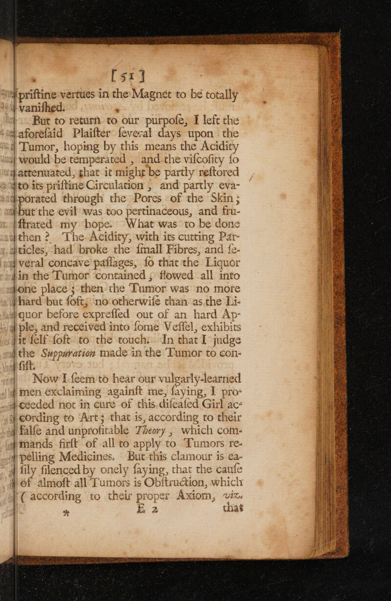 | | [sr] &lt;= }-vanifhed. i would-be temperated , and the vifcofity fo iftrated my hopes What was to be done diticles, had ‘broke the {mall Fibres, and {e- 4in the Tumor contained ; flowed -ail into hard but (of; no otherwife than asthe Li- ple, and seed ned into fome Veffel, exhibits jit ielf sien to the touch. In that I judge the Suppuration made in the Tumor to con- |) Now lfeem to hear our vulgarly-learned if men exclaiming againt me, fying, I pro* Ordi ing to ‘Art; that is, according to their fy Pollisig Medicines. But this clamour is ea- § 6f almoft all T aentie is Obitrudati ion, which ve E 2 that