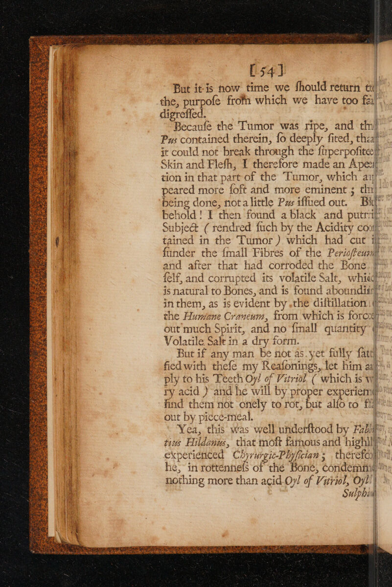 [54] But itis how time we fhould return ty the, purpofe from which we have too fai)’ digreffed. | Becaufe the Tumor was ripe, and tiny Pus contained therein, fo deeply ‘fited, that it could not break through the ft fiper pice Skin and Flefh, I there efore made an Apesil tion in that part of the Tumor, which a ay : peared more foft and more eminent ; tnt ‘being done, nota little Pas iffued out. a | a beh old! I then found a black and putrip |, Subje&amp; (rendred fuch by the Acidity Cont die tained in the Tumor ) which had cut # Vy funder the {mall Fibres of the Perisfeil Ce and after that had corroded the Bone. }™ i felf, and corrupted its volatile Sale, whieg uo is natural to Bones, and is found ab boundisrt i | in them, as is evident by .the diltillation | ¢™ the Humiene Cran CUT, from which is forcog | out much Spirit, and no {mall quantity | Volatile Salt in a dry form. But if any man. be not as. yet ot fully fateh i’ fied with thefe my Reafonings, let him aa py ply to his Teeth Oy/ of Vitriol. ( which is wi ry acid ) and he w ill by proper expericint find them not onely to rot, but alfo to fy out by picece-meal. | : Yea, this was well underftood by Fab fe ‘i tiws Hildanws, that moft famous and high\l | experienced Chyrurgic-Phyfician ; therefor} he: in rottennefs of the Bone, eoridenine By nothing more than acid Oy! of Vizriol, Oyl)| ek ‘ ee ern cee = — il aaa