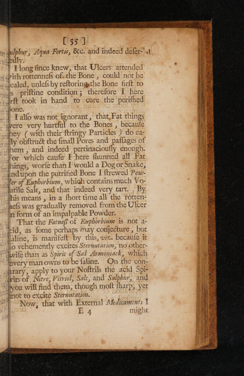 C55] 5 Aqua Forts, &amp;c. and indeed defer-.4 ‘i a ee fince knew, that Ulcers: attended J rith rottennels of, the Bone , could aa be | gealed, unlefs by reftoring the Bone firft to “a priftine condition; therefore I here ee took in hand to. cure the ‘perifhec i i} allo was not ignorant, that,Fat things were very hurtful to the Bones , becaufe dney ( with their ftringy Particles ) do ea- Lally obftrué the {mall Pores and paftages'o nem , and indeed: pertinacioufly enough. co which caufe Fhere shunned all Fat _aings, worfe than I would a Dog or Snake, {od upon the putrified Bone I ttrewed Pow- Ver of F Euphor ‘bium, which contains much Vo- ‘hhtile Sait, and that indeed very tart. . By this means , in a fhort time all the rot ten- het was gradually removed from the Ulcer ‘tn form of an impalpable Powder. That the Fatnef of Euphorbium is not a- as_fome perhaps may conjecture , but line, is manifeft by this, viz. becaule it shemently excites Sternutation, no other- {ethan as Spirit of Sal Aximotiack: which syery man owns to be faline. On the con- ary, apply to your Noftrils the acid Spi- its of Nitre, Vitriol, Salt, and Sulphur. and ou ‘aig find them, though moft harp, yet excite Sternutation. i a Now: that with External 1%. dicaments | EA mig! ate 4 Se Re Se ae OV wi $3