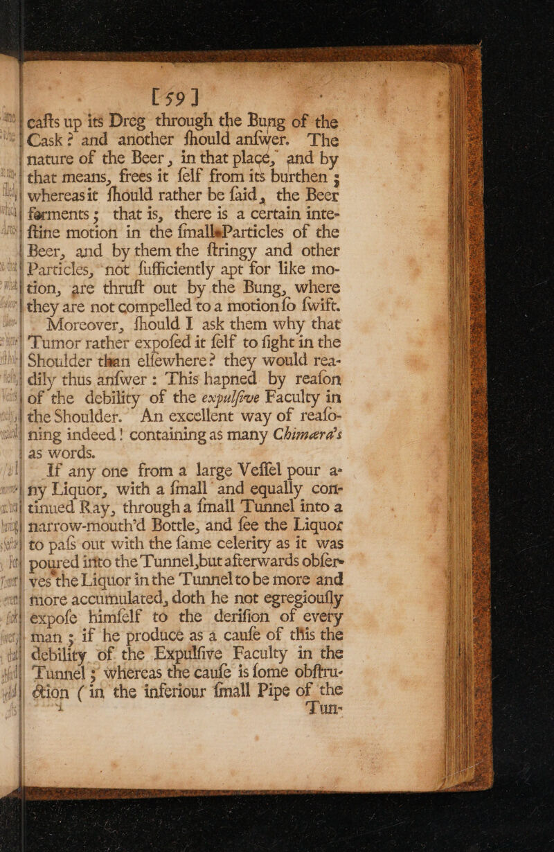 | [59] | cafts up its Dreg through the Bung of the “61 Cask? and another fhould anfwer. The | nature of the Beer, in that place, and by ‘! that means, frees it felf from its burthen ; ut ‘| whereasit fhould rather be faid, the Beer ‘| ferments ; that is, there is a certain inte- 4) tine motion in the fmallaParticles of the ) Beer, and by them the ftringy and other iY Particles, “not fufficiently apt for like mo- “ition, are thruft out by the Bung, where | they are not compelled toa motion fo {wift. _~ Moreover, fhould I ask them why that Tumor rather expofed it felf to fight in the 4) Shoulder than elfewhere? they would rea- | dily thus anfwer : This hapned. by reafon ‘jof the debility of the expu//ive Faculty in s) the Shoulder. An excellent way of reafo- i) ning indeed! containing as many Chimera’s as words. | If any one from a large Vefiel pour a- ny Liquor, with a {mall and equally con- si] tinued Ray, througha {mall Tunnel into a vit] narrow-mouth’d Bottle, and fee the Liquor wt) to pafs out with the fame celerity as it was _ jt) poured irtto the Tunnel, but afterwards obler tnt) ves the Liquor inthe Tunnelto be more and “tl more accumulated, doth he not egregioufly iat expofe himfelf to the derifion of every “i man ; if he produce as a canfe of tHlis the it debility of the Expulfive Faculty in the dll Funnel s whereas the caufe is fome obftru- | &amp;ion (in the inferiour {mall Pipe oe the . UN ae