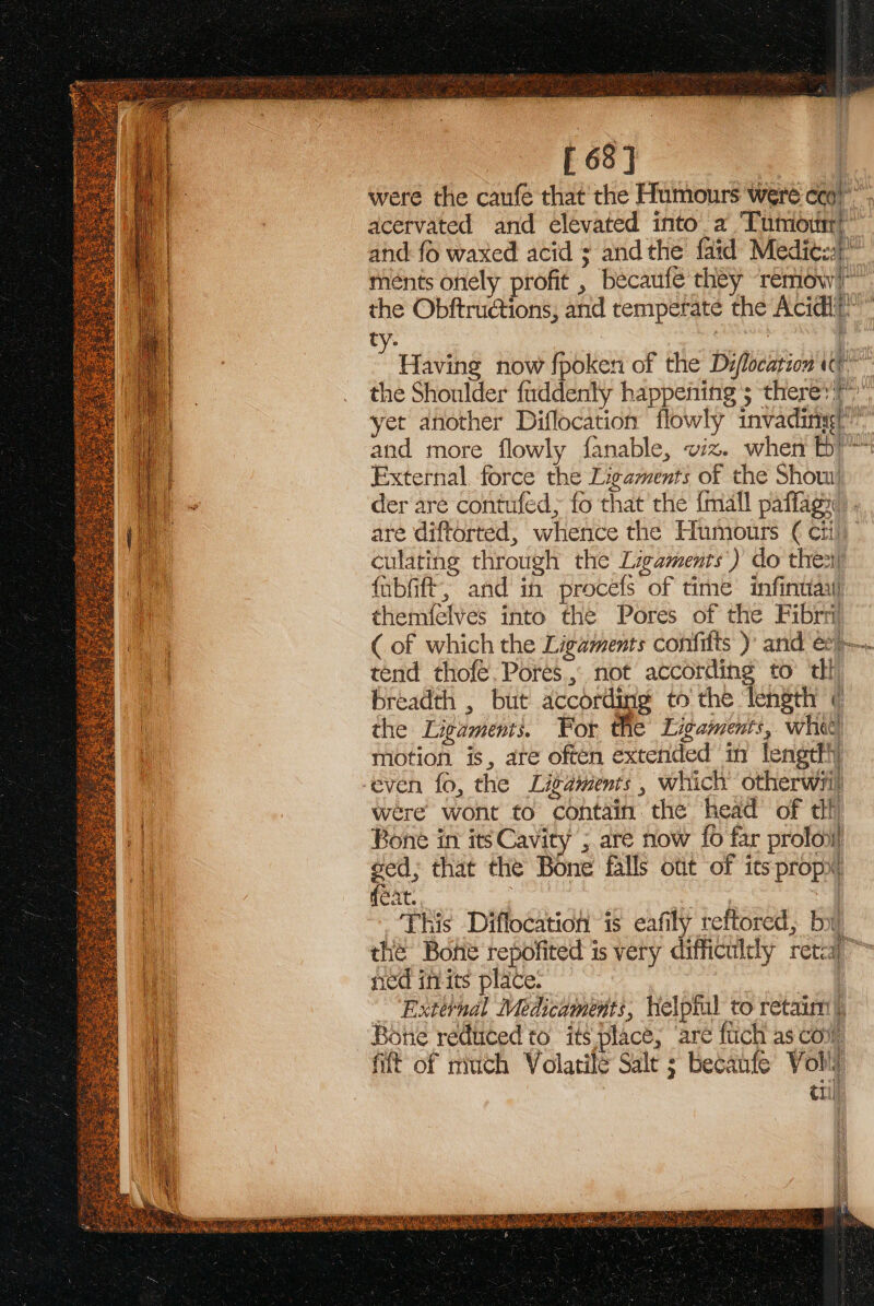 [ 63] : were the caufe that the Humours were cca)” acervated and elevated into. a Tumioinr’ and fo waxed acid = andthe faid Medits meénts onely profit , becaufe they ‘remow? the Obftructions, and temperate the Acidli” ty. | / Having now fpoken of the Diflocation ie” the Shoulder faddenly happefiing 5 there: &gt;”, yet another Diflocation flowly invading(” and more flowly fanable, viz. when bY External force the Ligaments of the Show! der aré contufed; fo that’ the {mall paffagx). are diftorted, whence the Humours € citi) culating through the Ligaments’) do thes fubfift; and in procefs of time infintiayi themielves into the Pores of the Fibrri (of which the Ligaments confitts )’ and e2—- tend thofé.Pores.,, not according to th! breadth , but according to the ‘length © the Ligaments. For the Ligaments, whe motion is, are often extended in lengtfh were wont to contain the head of df Bone in its Cavity ; are now {o far prolot sed; that the Bone falls otit of its propx! feat. 3 | . | This Diflocatioh is eafily reftored, by ; 4 a i Ree the Bone repofited is very difficulely retca™ ned in its place. | | External Medicaments, helptul to retaim|), Bone reduced to its place; ‘are fich as con fit of much Volatile Salt ; becaufe Voli €1i!)