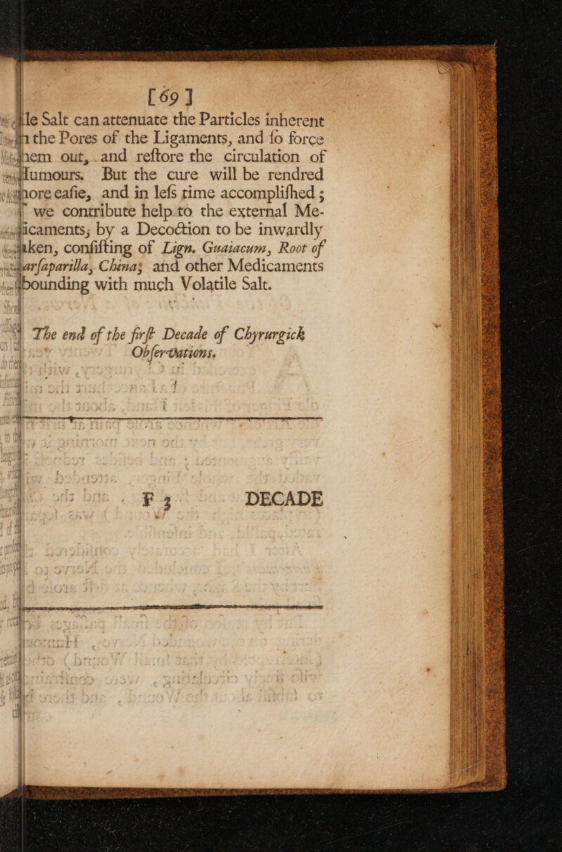 : [69 J | «ile Salt can attenuate the Particles inherent wathe Pores of the Ligaments, and fo force wJnem out,.and reftore the circulation of ion tumours. But the cure will be rendred -\wjnore eafie, and in lefs time accomplifhed ; | we contribute help.to the external Me. icaments; by a Decoétion to be inwardly pen, confifting of Lign. Guaiacum, Root of igrfaparilla, China; and other Medicaments La fbounding with much Volatile Salt. AAT a&gt; | The end of the ff? Decade of Chyrurgick  Obferoations, DECADE