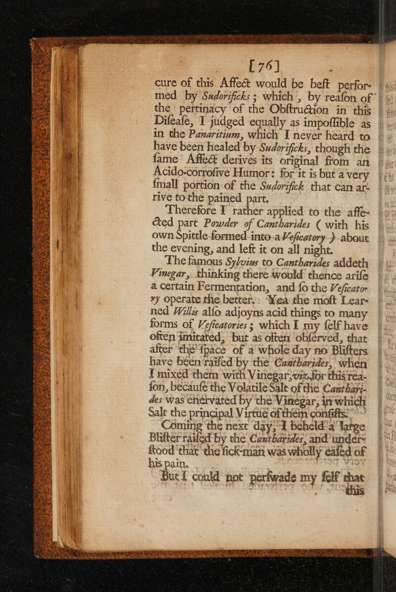 p75) : cure of this Affect would be beft perfor-. | i med by Sadorificks ; which , by reafon of | ¢ the pertinacy ‘of the ObftruGion in this: Difeafe, I judged equally as impoffible as in the Panaritium, which I never heard to have been healed by Sudorificks, though the fame’ Affe@ derives its original from an Acido-corrofive Humor: for it is but'a very {mall portion: of the Sudorifick that can at: rive tothe pained part. Therefore I rather applied to the affe- cted part Powder of Cantharides ( with his own Spittle formed. into.aVeficatory } about the evening, and left it on all night. Lhe famous Sylvius to Cantharides addeth Vinegar, thinking there-would thence arife a certain Fermentation, and fo the Veficator *y operate the better.: Yea the moft Lear- ned Wills alfo adjoyns acid things to many forms of Vefcatories; which I my {elf have often imitated, ‘but as often obférved, that afterthé' {pace of a’ whole day no Blifters have been raifed by the Cantharides, when { mixed them with Vinegar, ix for thigrea- fon, becaufe the Volatile Salt of the Casrhay- des was chervated by the Vinegar, in which Salt the principal Virttié ofthem confifts:” Coming ‘the next day, I beheld a’ Targe Blifter railed by the Caurhorides, and under: ftood ‘that the fick-man was wholly ated of his pain. . : tea But f could not perfwade my {elf i AO aires od) sroteae