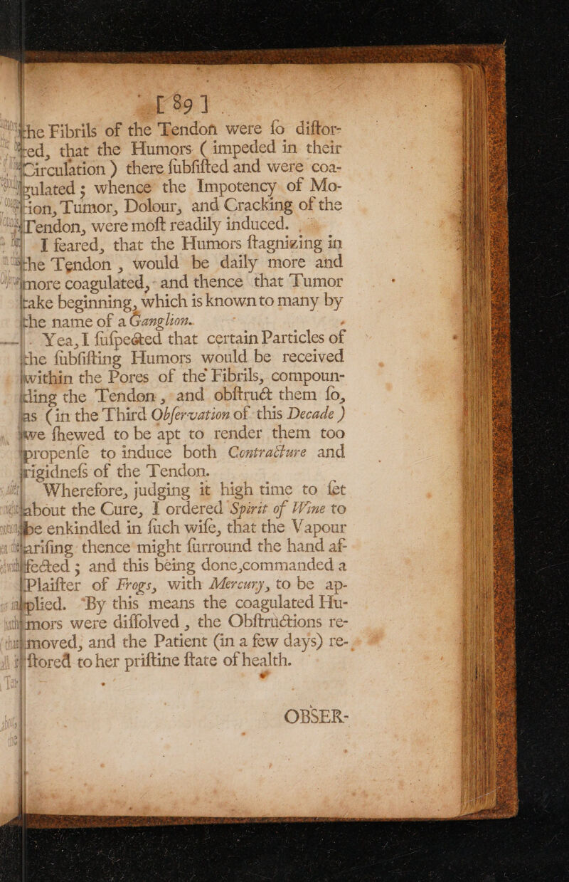 ‘the Fibrils of the Tendon were fo — Or fred, that the Humors ( impeded in th srculation ) there fubfifted and were coa- “ulated ; whence the be ee of Mo- “ion, Tumor, Dolour, and Cracking of the “Tendon, w vere moft readily induced. 34 MT feared, that the Humo ors ftagnizing in She Tendon , would be daily more and “more coagulated, and thence that Tumor take beginning, which is known to many by ithe name of a Ganglion. |. Yea,l I fafpested that certain Particles of ithe faba ing Humors would be received within th ie Pores of the Fibrils, compoun- ling the Tendon , and obitrudt them fo, as (in the T Thi rd Obfervation of this Decade ) ikve fhewed to be apt to render them too = ad i by = os ts om ae 2 = ipropenfe to induce a see Contracture and aa a - q Wine to at the Vapour t the hand af Sed ; and this bene done,commanded a i ith Mercury, to be ap- By y this means the coa gulated Hu- oo (0 Ived , the ie saa re- 1 ot Nd a a fern, “+ ¢ bee . fretey — el S XS ws w Ss ct hen = 5 ae .O a A sent x od Cu 88 - &gt; has et js © =~ O Pg” ct yak peak © i ja) a) Loom wp) 9°) aA 7 Ou es ae} Led io 9) ae” a be © Tore a nel se ariftine fate @ ee heal alth. | | OBSER- |