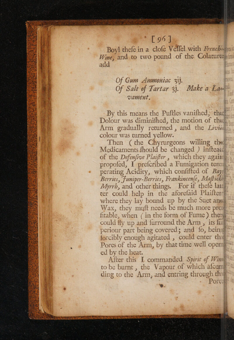 [ 96] Boy! thefe in a clofé Veflel with Frenchi Aye ‘Wine, and to two pound .of the Colarureeh Ain add | Of Gum Ammoniac 31). | Of Salt of Tartar $j. Make a La at By this means the Puftles vanifhed, thee a Dolour was diminifhed, the motion of thee; Arm gradua lly returned , and the Liviéd colour was turned. yellow. : a Then (the Chyrurgeons willing the, ‘oh Medicaments fhould be changed ) BY | of the Defenfi ve Plater , which uae again, propofed, I prefcribed a Fumigatio: perating Acidity, which confifted Wf Berries, “Funiper- Berries, Frankincen|e le, a Myrrb, and other things. For if thefé lat, ter could help in the aforeliid hanlpee here they lay bound up by the Suet ana” Wax, they muft needs be ye much more pro} le fitable, when (in the form of F Fume ) chery: could fly ip and furround the Arm , its ft | periou r part being covered; and fo, being: for cibl y enough agitated , cou iid enter thi : Pores of the ‘Arm, by that time well opemp ed - the heat After this I commandec 4 ae pirit of f | to be burnt , the Vapour of hich a{cemip