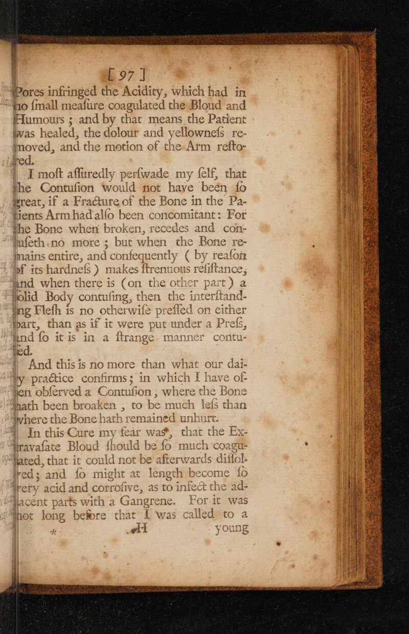 [97 | i Pores infringed the Acidity, which had in ‘yo {mall meafure coagulated the Bloud and (Humours ; and by that means the Patient las healed, the dolour and yellownefs re- moved, and the motion of the.Atm refto- ed. | I moft affuredly perfwade my felf, that the Contufion wo uld not have been fo reat, 1 if a Fra@ture of the Bone in the Pa- Hients Arm had alfo been concomitant: For he Bone when broken, recedes fufeth.no more ; but when imains entire, and confequently ( He - ; AL, mae of its hardnefs ) makes ftrenuot ‘end when there is e600 the othe: Wolid Body contufing, then the tng Flefh is no ot! therwife pref fart, than as if ic were put w ad or oe ee oe ee, nd fo itis in a ftrange manner contu- 4 And thisis no more than what our dai- iy practice confirms; in which Ii Hen obferved a Contufion ; where t he Bone math been broaken , to be much lefs ‘than “where the Bone hath remained unhurt. §| In this Cure my fear wa%, that the Ex- Gravafate Bloud {fhould be fo much coagu- Mared, that it could not be afterwards dificl- 10 at od Ww A&gt;