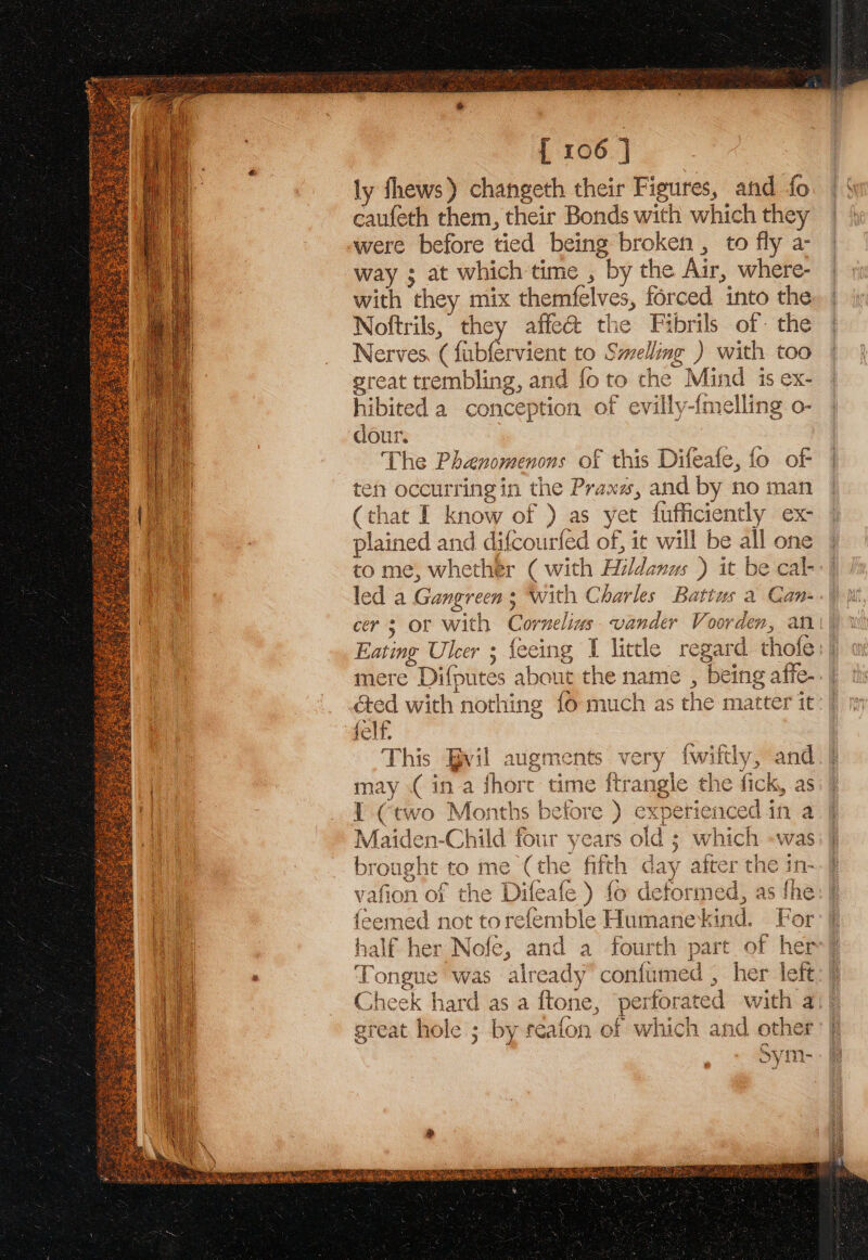 Na \ \ . ¥ { 106 ] ly fhews) changeth their Figures, and fo caufeth them, their Bonds with which they were before tied being broken , to fly a- way ; at which time , by the Air, where- with they mix themfelves, forced into the Noftrils, they affe@&amp; the Fibrils of the Nerves, ( fubfervient to Smelling ) with too great trembling, and fo to the Mind is ex- hibited a conception of evilly-imelling o- dour. The Phanomenons of this Difeafe, fo of ten occurring in the Prax, and by no man (that I know of ) as yet fufficiently ex- plained and difcourfed of, it will be all one to me, whether ( with Hildanus ) it be cal- led a Gangreen ; With Charles Battus a Can- cers or with Cornelius. vander Voorden, an Eating Uleer ; feeing I little regard thofe mere Difputes about the name , being affe-. | &amp;ed with nothing fo much as the matter it: | felf. This Bvil augments very {wiftly, and may .( ina short time ftrangle the fick, as 1 (two Months before ) experienced in a Maiden-Child four years old ; which «was brought to me (the fift! r after the in- vafion of the Difeafe) fo deformed, as fhe feemed not torefemble Humanekind. For half her Nofe, and a fourth j hers | Tongue was already’ confumed , her left: Cheek hard as a ftone, perforated with a vw Pe) olc 1 4 1 cee VIRERITERER RE ar Sata a MMAR LORRY SSN y tn Why yt OY youre ley ea NLA SR CME RIOA RATE Hay Fae ME WELT UE ge oad dln ROAM ®,