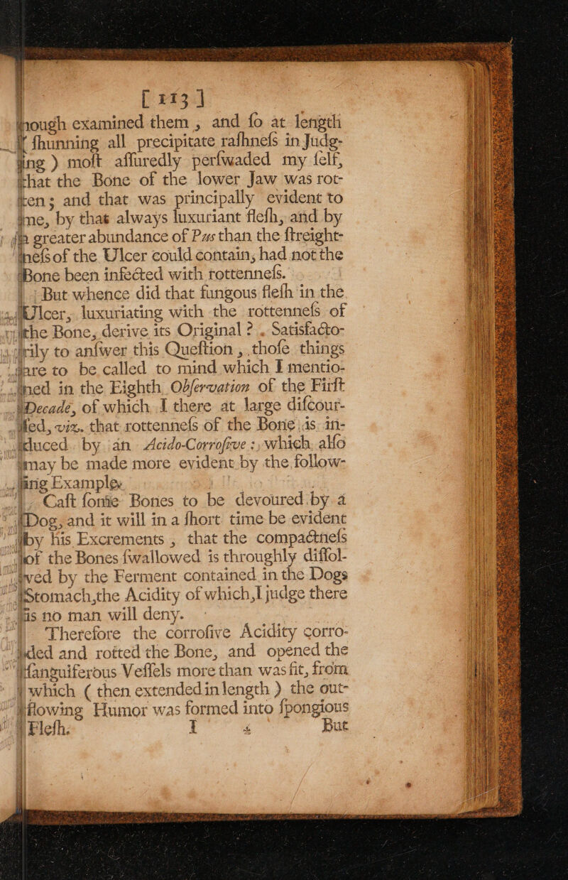 hough examined them , and fo at length I fhunning all precipitate rafhnels in Judg- ing ) moft affuredly perfwaded my felf, shat the Bone of the lower Jaw was rot- ten; and that was principally evident to ime, by that always luxuriant flefh, and by tefsof the Ulcer could contain; had not the ‘Bone been infected with rottenneds. | | But whence did that fungous fleth in the. jrily to an{wer this Queftion , thofe things may be made more evident.by the follow- Caft fonie’ Bones to be devoured by. a J c &amp; @ y cee aie a Therefore the corrofive Acidity corro- which ( then extendedinlength ) the out