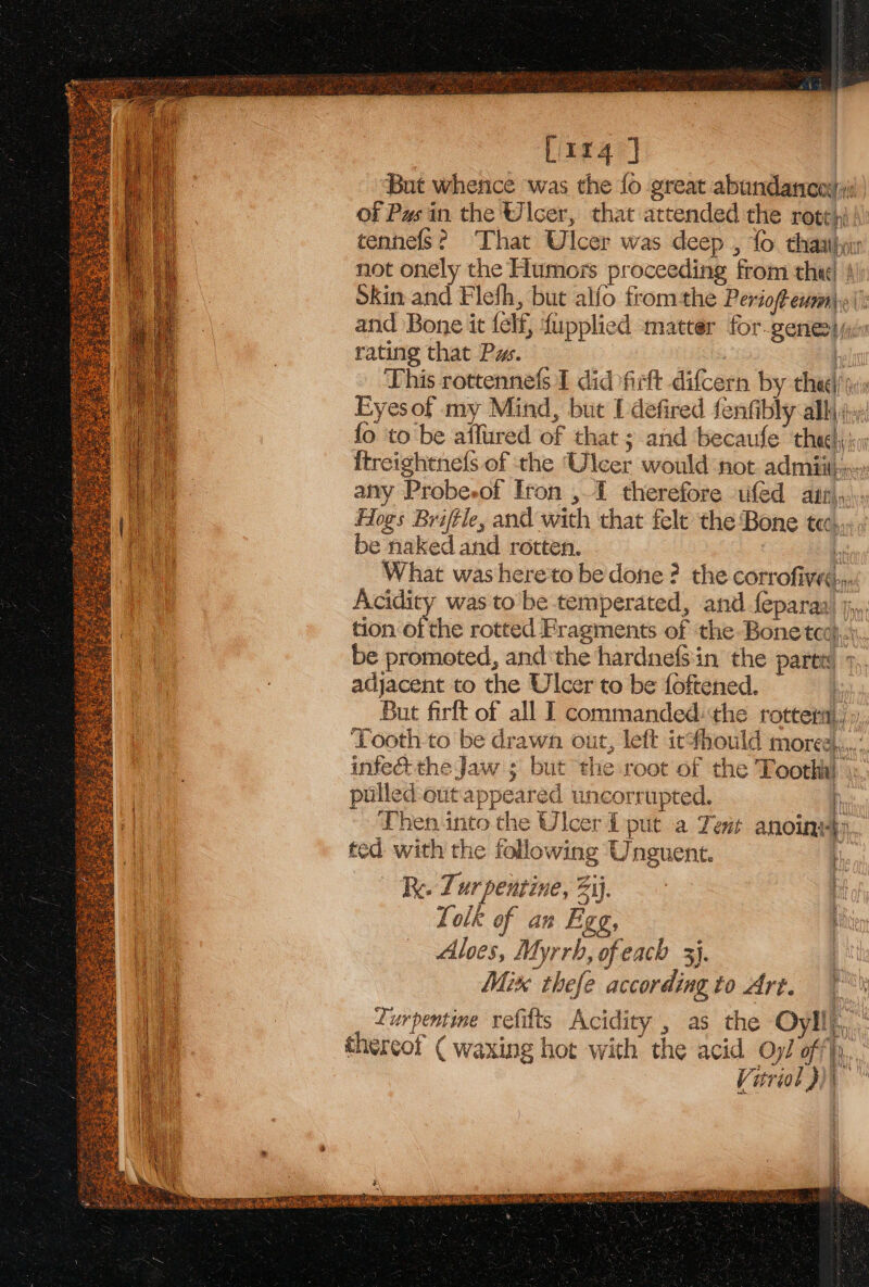 | [114 ] But whence was the fo great abandarcosi of Pus in the Ulcer, that attended the rote); tennefs? That Ulcer was deep , fo thal not onely the Humors proceeding from the! ! Skin and Flefh, but alfo fromthe Periof exami. (i and Bone it felf, fupplied matter for genesijcr rating that Pw. 7 This rottennefs I did firft difcern by thee) is Eyesof my Mind, but Udefired fenfibly ally 4 fo to be aifured of that ; and becaufe’ thee i {treightnefs of the Ulcer would not admiitin: airy Probesof Iron ,1 therefore ufed atr,,... Hogs Briftle, and with that felt the Bone tec... ; be naked and rotten. ! What was hereto be done ? the corrofiveé.,.. Acidity was to be temperated, and feparaa) jj,, tion of the rotted Fragments of the Bone tcc}, be promoted, andthe hardnef$in the paren 9 adjacent to the Ulcer to be foftened. But firlt of all 1 commanded:the rottetit ,», Tooth to be drawn out, left icthould moree,.,. infe&amp; the Jaw ; but the root of the Toothh} \ pulled: eut appeared uncorrupted. I Then into the Ulcer L put a Tent anoinsty, ted with the following Unguent. Re. Ti ur pentine, Bie? | | Lolk of an Figg, t Aloes, Myrrh, of each 3}. Mix thefe accordingto Art. | urpentine refifts Acidity , as the Oyll)., thereof ( waxing hot with the acid Oy/ off), Vitriol pi” o