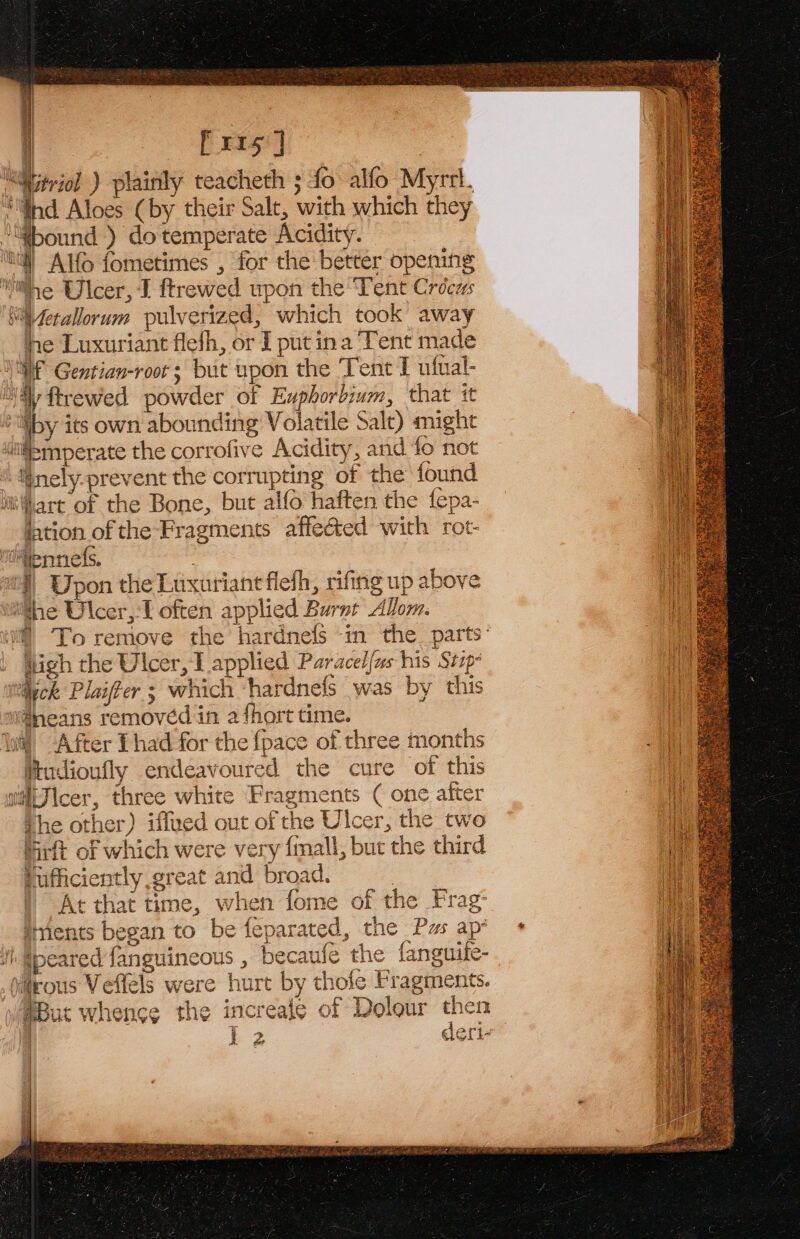 | Pris] “Witriol ) plainly teacheth ; fo alfo Myrri. “Ghd Aloes (by their Salt, with which they “tWbound ) do temperate Acidity. ‘tl Alfo fometimes , for the better opening nite Ulcer, I ftrewed upon the Tent Crocus bi fetallorum pulverized, which took away he Luxuriant flefh, or I put ina Tent made Vf Gentian-root ; but upon the Tent T ufual- Sil ftrewed powder of Exphorbium, that it | ty its own abounding Volatile Salt) might “tifismperate the corrofive Acidity, and fo not | inely-prevent the corrupting of the found it'hart of the Bone, but alfo haften the fepa- jation of the-Fragments affected with rot- idtennefs. “| Wpon the Lusurianefiehh, rifing up above ithe Ulcer,-1 often applied Burnt Allom. M] To remove the hardnefs ‘in the. parts: igh the Ulcer, 1 applied Paracel{us his Stzp- itileck Plaiffer ; which ‘hardnefs was by this w@neans removed in a fhort time. lw After Thad for the fpace of three months Mudioufly endeavoured the cure of this wiiJicer, three white Fragments ( one after the other) iffued out of the Ulcer, the two frit of which were very {mall, but the third tufficiently great and broad. | At that time, when fome of the Frag iments began to be feparated, the Pus ap i) @peared fanguincous , becaufe the fanguife- iltrous Veflels were hurt by thole Fragments. But whence the increale of Dolour then | k 2 deri 3 | at: | |