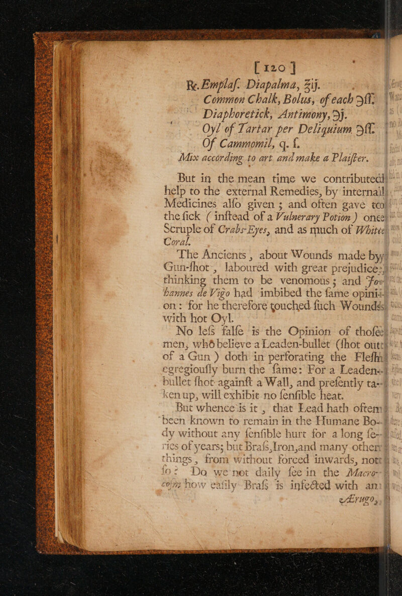 Re. Emplaf: Diapalma, ij. Common Chalk, Bolus, of each Hii, _ Diaphoretick, Antimony, &gt;}. Oyl of Tartar per Deliquium Df. Of Cammomil, q. f. Mix according to art. and l make a Plaifter. But in the mean time we contributed)’ help to the external Remedies, by internail). Medicines alfo given ; and often gave too}: the fick ( inftead of a Vulnerary Potion ) oncet! Scruple of Crabs-Eyes, and as much of White)’ Coral. The Ancients , about Wounds made byy)' Gun-fhot, laboured with great prejudice:, thinking them to be venomous; and For bannes de Vigo h ad imbibed the fame opinii. on: for he therefore touched fuch W oundds) with hot Oyl. No lef falfe is the Opinion of  tholer) ‘ men, wh6 believe a Leaden-bullet (thot oute! a ‘Gun ) doth in perforating the Flefhi| egregioufly burn the fame: For a Leaden:. nile fhot- againft a Wall, and prefently ta--)) | kenup, will exhibit no fenfible heat. | But whence‘is it , that Lead hath oftem)} “been known to remain in the Humane Bo-))t dy without ny fenfible hurt for a long { fe--] 2s of years; but Brais,tron,and many other} ‘hii ings, from without forced inwar ds, not cy ! i : Da wenet daily fee in the Maer | “7 lida Sir tay hn bie Mp ew ad cy cae RSG Was Es Ae £0/772 NOW eatily: Brals: is infected wie aS ae