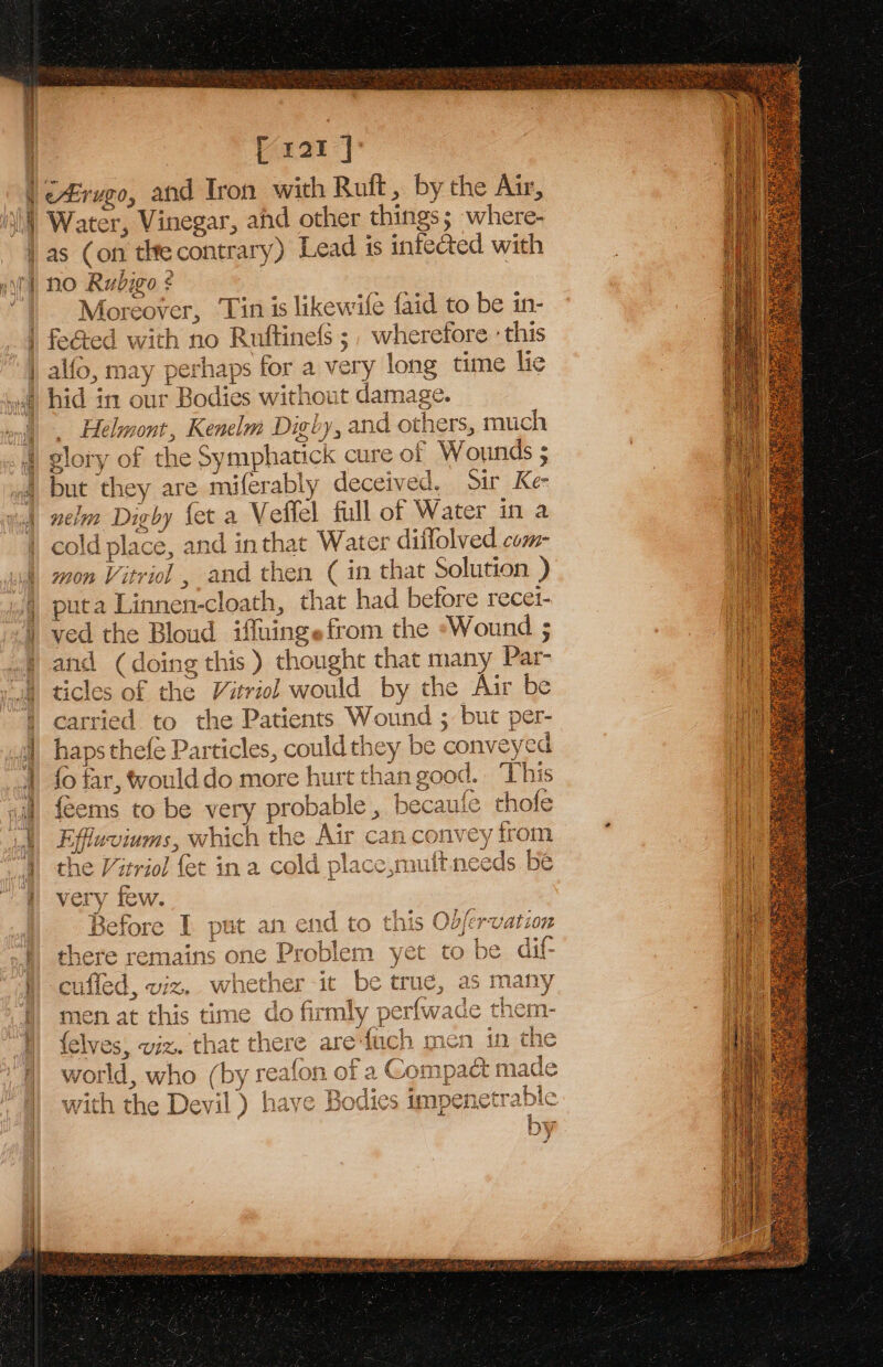 Meulhe. Prat | | c£rvgo, and Tron with Ruft, by the Air, | Water, Vinegar, ahd other things where- as (on tlte contrary) Lead 1s infected with no Rubigo ¢ é Moreover, Tin is likew: fe {aid to be in- alfo, ae perhaps for a very long time lie hid in our Bodies without damage. Helmont, Kenelm Dighy, and others, much poy. of the Symphatick cure of Wounds ; : but they are miferably deceived. aa nelm Dighy fet a Veflel full of Water in a cold place, and inthat Water diffolved com- mon Vitriol , and then ( in that Solution ) puta Linnen- cloath that had before recet- ved the Bloud iffuingefrom the ‘Wound ; and (doing t “his the ought that Hany Par- ticles of the Vitriol woul Id by the Air be carried to the Patients ee ae per- haps thefe Particles, could they be conveyed fo far, would do more hurt than good. This feems to be very probable , becaufe thofe iffluvinms, which the Air can convey from the Vitriol fet ina cold place,muftneeds | be very few. 3efore I put an end to this Odfervation 2 remains one Problem yet to be dif- cuffed, viz, wh ether it be true, as &gt; many men at this time do firmly perfwade them- yes, viz. that there are’ mite). men in the world , who with the Devi ,