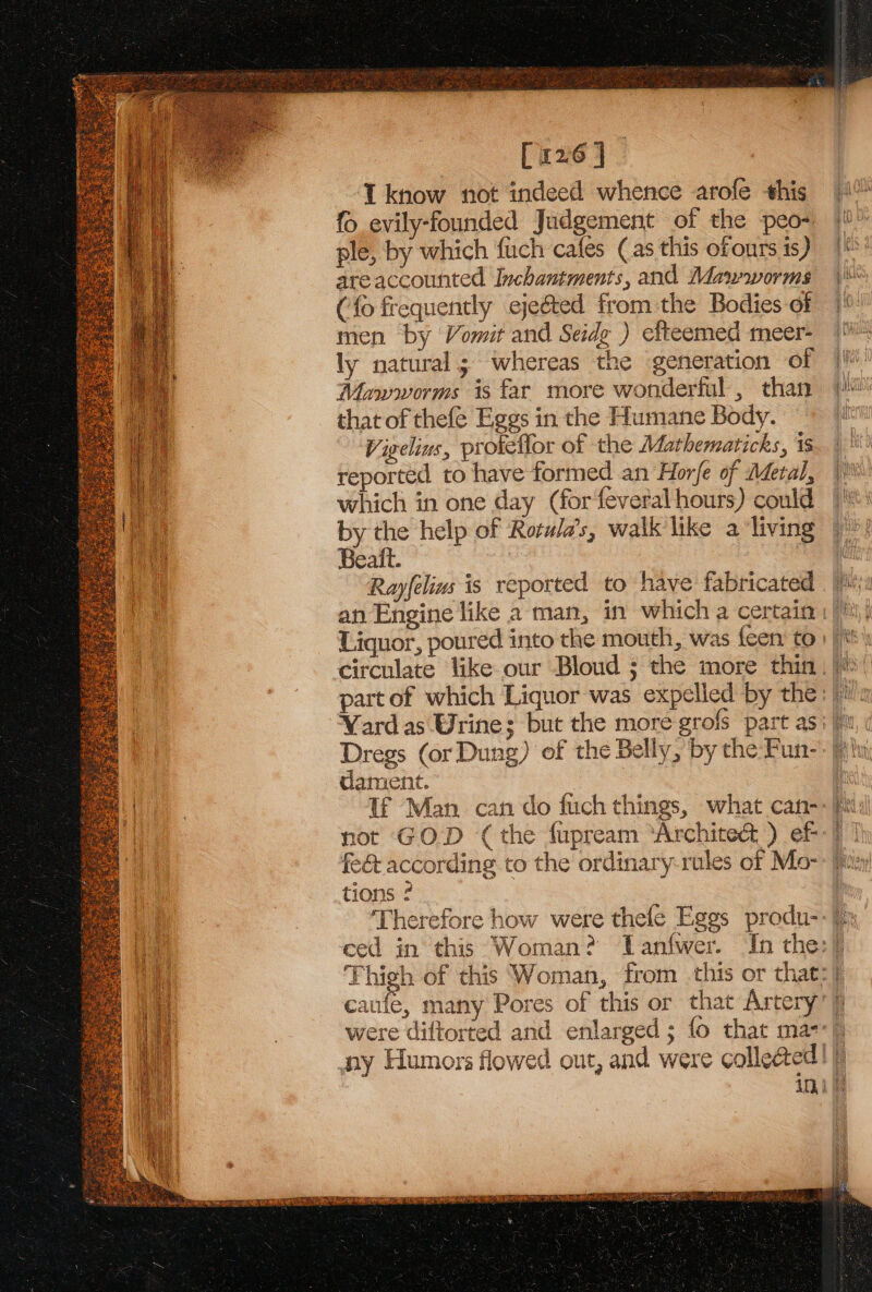 [126 | iknow not indeed whence arofe this fo evily-founded Judgement of the peo- ple, by which fuch cafes (as this ofonrs is) areaccounted Inchantments, and Man-worms (fo frequently ejected from the Bodies of men by Vomit and Seidg ) efteemed meer- ly natural; whereas the generation of Mawworms is far more wonderful, than that of thefe Eggs in the Humane Body. Vigelius, prokeflor of the Mathematicks, is reported to have formed an Horfe of Metal, which in one day (for feveral hours) could by the help of Rotula’s, walk like a living Beait. Rayfelins is reported to have fabricated Liquor, poured into the mouth, was {een to Dregs (or Dung) of the Belly, by the Fun- dament. fet according to the ordinary-rules of Mo- tions ¢ Therefore how were thele Eggs produ- eau