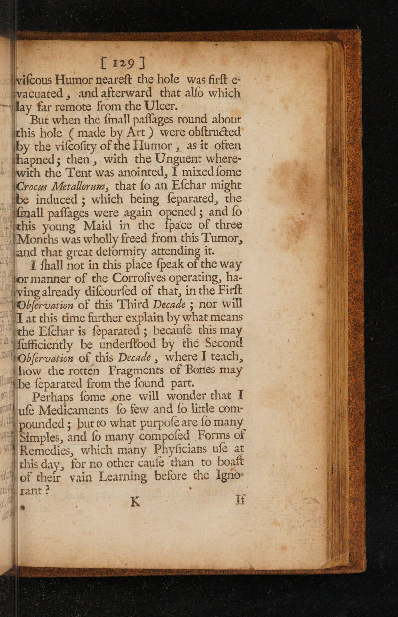 i : i [ 129 J iwifcous Humor neareft the hole was firft ¢€ svacuated , and afterward that alfo which ~ay far remote from the Ulcer. But when the {mall paffages round about ithis hole ( made by Art ) were obftructed iby the vifcofity of the Humor , as it often thapned; then, with the Unguent where- with the Tent was anointed, I mixed fome (Crocus Metallorum, that fo an Efchar might Sbe induced ; which being feparated, the Minall paflages were again opened ; and fo “this young Maid in the {pace of three Months was wholly freed from this Tumor, tand that great deformity attending it. | 1 fhall not in this place {peak of the way tor manner of the Corrofives operating, ha- ving already difcourfed of that, in the Firft “WObfervation of this Third Decade ; nor will ~ a at this time further explain by what means Methe Efchar is feparated ; becaufe this may “Tfufficiently be underftood by thé Second “WObfervation of this Decade , where I teach, _ #how the rotten Fragments of Bones may M}be feparated from the found part. i) Perhaps fome one will wonder that I i™—§nfe Medicaments fo few and fo little com- “pounded ; but to what purpofe are fo many )Simples, and fo many compofed Forms of “| Remedies, which many Phyficians ufe at ithis day, for no other cauie than to boaft j a j fs MW of their vain Learning before the Igno- K if ia iM rant ae | ‘hy |