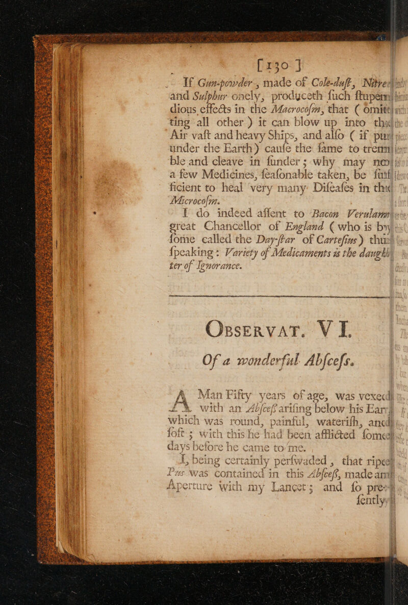 [130 J | If Gun-powder., made ot Cole-duft, Nitree|| and Sulphur onely, prodyceth fuch Shupeenl i dious effects in the Macrocofm, that ( omitt| ting all other ) it can blow up into thi Air vat and heavy Ships, and allo (if pun under the Earth) caule thie fame to tremi|| ble and cleave in funder; why may nei} a few Medicines, feafonable t taken, be firtfi| ficient to heal ‘very many Difeafes in aa | Macrocolm. | Y do indeed affent to Bacon Verulam). great Chancellor of Eagland ( who is by fome called the Day-/tar “of Cartefiz ws) thai! {peaking : Variety of Medicaments is the danghh, ter of Ignorance. OrxservatT. VI Of a wonderful Abfeefs. , 70° : i ‘ ie ear or age, Was vexec | £% with an Abjoef arifing below his Farry y TK . sd : 3 Bi 3 44 which was rou nd, : a waterifh, ancl; ? CP a4 e ER geri Pe Eu ¢ 4 au 4 , at wh loit ; with had been afflicted fomedi, days ne tt om: = : rd 1 il fwadk ed, that ri pee q + 1 , Cr in this . Abfeef, nade a A Pertiyreee warath Weir T 2HCer: d {c Hapeieure Win My waneets an uo pres: {entlyy:  “1 AL LES Ww as 5) cont ee rt Hed