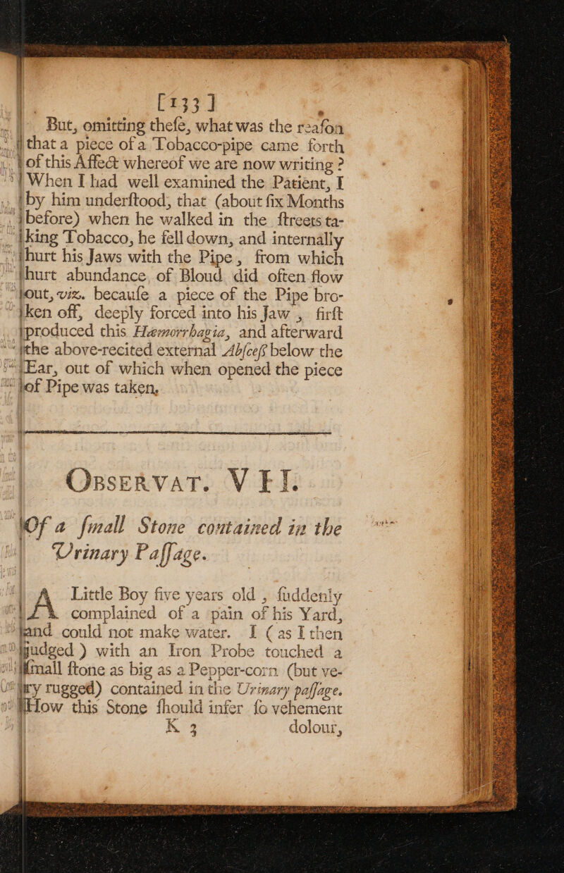 | [133] ‘ But, omitting thefe, what was the reafon that a piece ofa Tobacco-pipe came forth \. pot this Affect whereof we are now writing ? | When [had well examined the Patient, I . }by him underftood, that (about fix Months before) when he walked in the ftreets ta- iking ‘Tobacco, he fell down, and internally ’)thurt his Jaws with the Pipe, from which thurt abundance, of Bloud did often flow “pout, viz. becaufe a piece of the Pipe bro- “}Ken off, deeply forced into his Jaw , firft produced this Hmorrbagia, and afterward ‘ithe above-recited external Ab/ce(f below the “)Ear, out of which when opened the piece “jot Pipe was taken, , NOf a fmall Stone contained in the Vrinary Paffage. Ys | A. Little Boy five years old , fuddenly iA complained of a pain of his Yard, *¥and could not make water. I (as I then 1%jgudged ) with an Iron Probe touched a “ifitmall ftone as big as a Pepper-corn (but ve- vllliry rugged) contained in the Urinary paffage. i iElow this Stone fhould infer fo vehement | nN 9 ‘ Our as 4 dolour, |