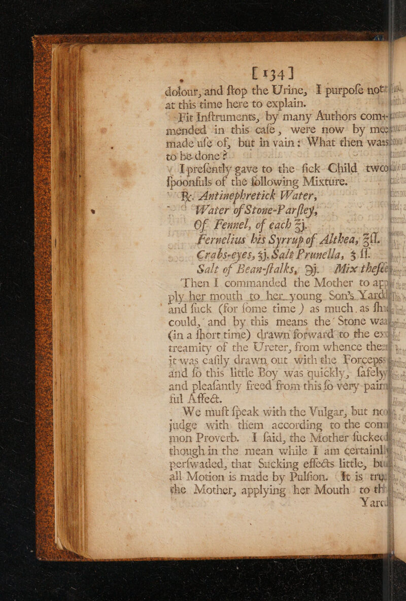 [134] dolor r, and ftop the Urine, I purpofe not) at this time here to explain. Fit Inftruments, by many Authors com) mended in this cafe, were ae! 7 by meEceii made wlé of, but in vain) What then wasshi to - done? Tprefently gave to the. fick Child tweopi’ e : fis nfuls of the following Mixture. Re. Antinephretick Water, i “Water of Stone- Parfley, Of Fennel, of each 3}. Feruelius bis Syrup of A dithea, 3 Zt. Crabs-eyes, 3}.Salt Prunella, 3 fl. ~ ; : Bean-ftalksy aaa Mix thefeer, Lane W nen CE th eral | iY ¢ ‘Forceps: | 2INEY 5 (afe y\ Ki ts true),