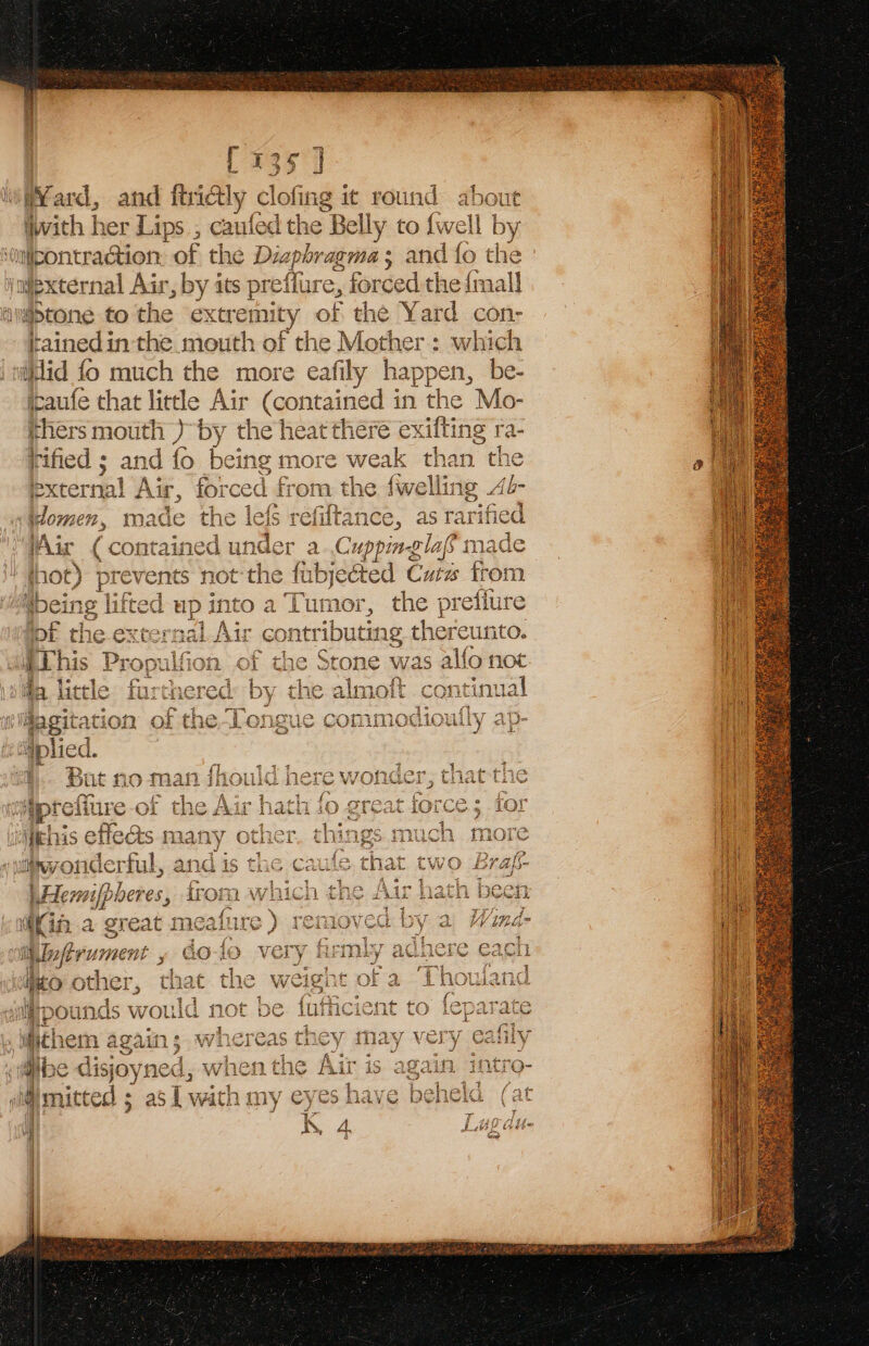 [135 ] Yard, and itrictly clofing it round . out vith | her Lips , caufed the Bell ly to {we iMmipontraction of the Diz gia sess “and fo my Viexternal Air, by its prefi ure, for ded the {mall igbtone to the extremity of the Yard con- tainedin the mouth of the Mother: which iid fo much the more eafily happen, be- jaufe that little Air (contained in the Mo- thers mouth ) by the heat there exifting ra- rified ; and fo being more weak than the external Air, foi ced from the fwellin g Ab- ylomen, made the lefs Eaivane 5 as ee Air (con tained under a..Cuppinglaf m tthe ft fabjected Cuts trom oa Tumor, the prefiure i Ke Dat * €O; ntributing there Unto. ir = © 2 : - 9 E = 1 ‘¢ ot ; i This Propulfion of the Stone was aglign not a. 64°. Ee: BSet | 1 5 4a little | Agcitat 8 ots iplied. y Pe, ~ +t 4 { Vas fe ee a at ¢! 2% k Sut no man Lnere wonaer, ti lat tne we | Po £% 5 y pth a | /\ ace wey 1. ft oupreiure or the Adr natn 1 C701} ven &lt; i aftrun 1 es ot ag C ns pounds would not tbe cient to feparate Ay Vo ef Y Cait