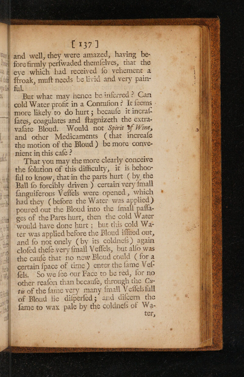 537.) fore firmly perfwaded themfelves, that the eye which had received fo vehement a firoak, muft needs be livid and very pain: ful. 3 But what may hence be inferred ? Can . / s cold Water profit in a Contufion? It feems - more likely to do hurt ; becaufe it incraf- fates, coagulates and ftagnizeth the extra- vafate Bloud. Would not Spirit Of Wine, and other Medicaments (that increafe the motion of the Bloud ) be more conve- nient in this cafe ? That you may the more clearly conceive the folution of this difficulty, it is behoo- ful to know, that in the parts hurt ( by the Ball fo forcibly driven ) certain very {mall fanguiferous Veffels were opened, which had they (before the Water wa: &gt; OS aa a) poured out the Bloud into the {mall patla- ges of the Parts hurt, then the cold Water would have done hurt ; but this cold Wa- ter was applied before the Bloud iffue 4 i = in ot onely (by its coldnets) a clofed thefé.very {mall Veflels, but allo that i id could ertain fpace of time) enter the fame Vet- So we fee our Face to be red, for no other reafon than becaufle, through the Cz- T a5. SS \ m fledl ©? = Vy NOW? Blot eh aN Cd aS e i jeractn, @ oom BAD Lite V¥ wa Lome th A OQ? pee v8) tis of the {ame very many {mall Veitelsfull of Bloud lie difperfed; and diicert {ame to wax pale by the coldnets of Wa-