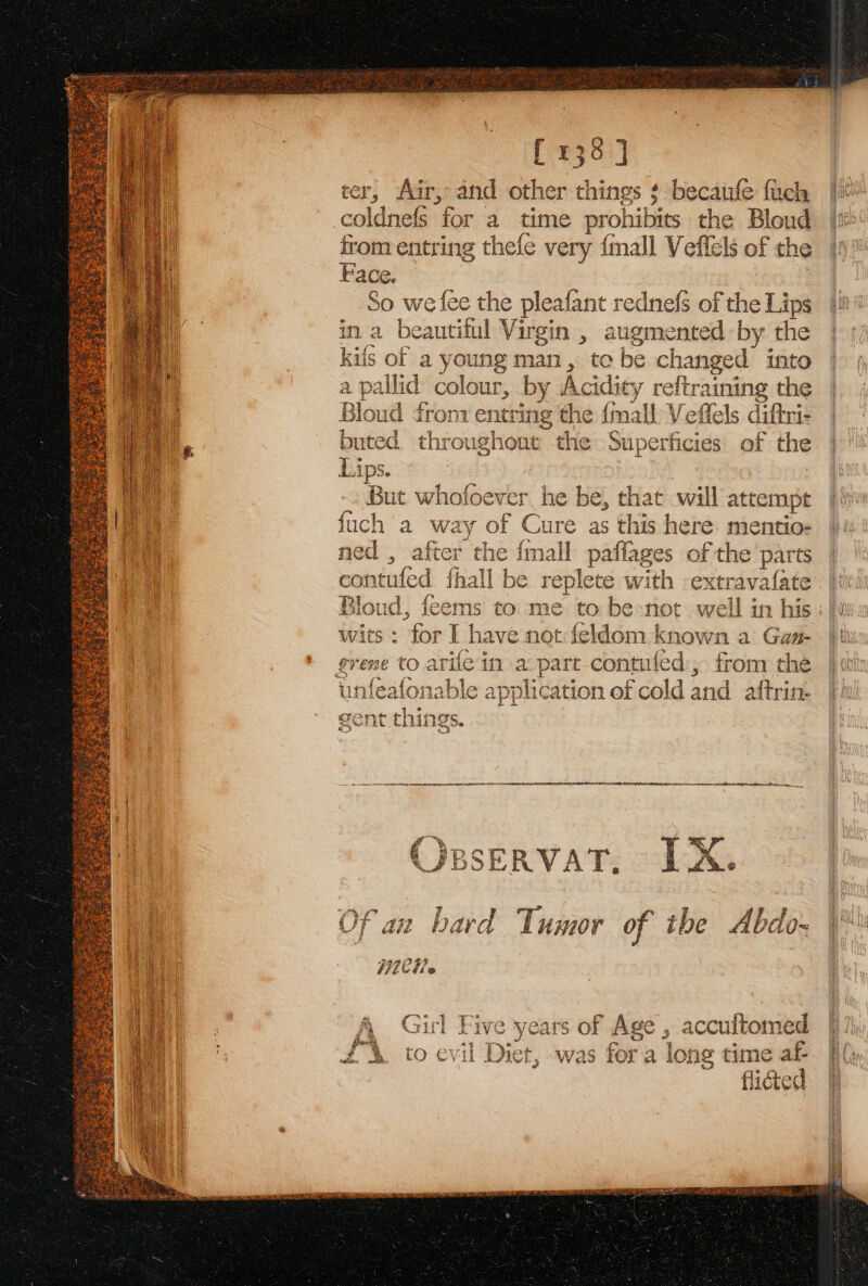 [135] ter, Air, and other things ¢ becaufe fuch coldnefS for a time prohibits the Bloud from entring thefe very {mall Veflels of the Face. So we fee the pleafant rednefs of the Lips in a beautiful Virgin , augmented by the kiis of a young vom to be changed into a \ pallid sea , by Ac idity reftraining the - Bioutl ¢i fron sins the {mall Veffels diftri- i. buted chicos Hol the Superficies of the | a Lips. ‘Bat whofoever he be, that will attempt ae fich a way of Cure as this here. mentio- Oa ned , after the {mall pafiages of the parts ed contufed fhall be replete with extravafate Bloud, feems to me to be:not well in his :/ 6 wits : for I have not:feldom known a Gam- |) grene to ari fein a.pare-contufed, from the jj unfeafonable application of cold and aftrin. |h gent th is gS, re) oe en ee, re ee eee COBSERVAT. LX. Of an bard Tumor of the Abdo-