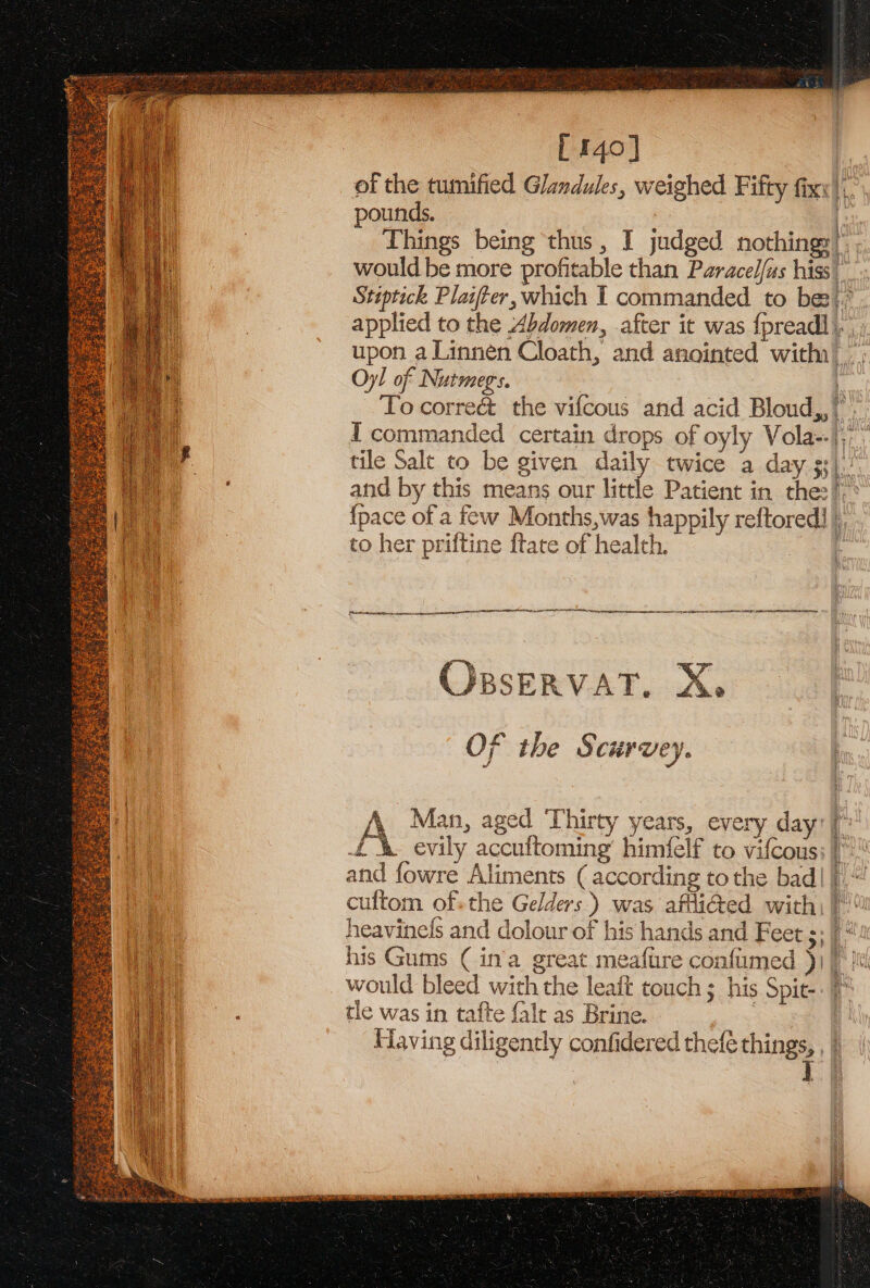 L140] | of the tumified Glandules, weighed Fifty fixx |. pounds. f Things being thus, I judged nothing: |’; would be more profitable than Paracel{us hiss’ Stiptick Plaiter, which I commanded to be}; applied to the Abdomen, after it was {pread] upon a Linnén Cloath, and anointed with) Oyl of Nutmegs. ! To correct the vifcous and acid Bloud,,”. I commanded certain drops of oyly Vola--|;; tile Salt to be given daily twice a day $3). and by this means our little Patient in the:!-: {pace of a few Months,was happily reftored] ), to her priftine ftate of health. ‘ SNE NTS DO LST [Ree pert ar ORBSERVAT. Xe Of the § curuey. Man, aged Thirty years, every day: | £%&amp; evily accuftoming himfelf to vifcous: ! and fowre Aliments (according to the bad| |)“ cuftom of-the Gelders) was afli@ed with) heavinels and dolour of his hands and Feet ;; | *x his Gums ( in'a great meaftire confumed )j | It would bleed with the leaft touch ; his Spie-. )* 1 tle was in tafte falt as Brine. : Having diligently confidered thefé things, , |