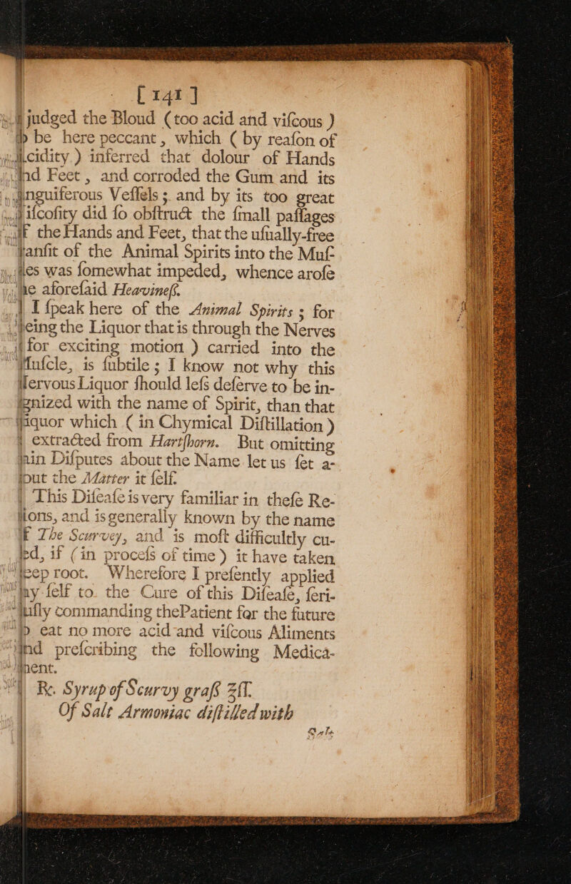 [141 ] i § judged the Bloud (too acid and vifCous ) “th be here peccant , which ( by reafon of acidity) inferred that dolour of Hands dad Feet , and corroded the Gum and its ‘ywnguiferous Veflels 5. and by its too great ;..g Ucofity did fo obftrué the {mall paflages quit. the Hands and Feet, that the ufially-free ~Fanfit of the Animal Spirits into the Mut y,;@eS was fomewhat impeded, whence arofe y,,ae aforefaid Heavinef. | | Efpeak here of the Animal Spirits 3 for {Jeing the Liquor that is through the Nerves (for exciting motion ) carried into the  WMufcle, is fubtile ; I know not why this Wlervous Liquor fhould lefs deferve to be in- @nized with the name of Spirit, than that Wquor which ( in Chymical Diftillation ) xtracted from Hartfhorn. But omitting jain Difputes about the Name let us fet a- iout the Méarter it {elf | This Difeafeis very familiar in thefe Re- ions, and isgenerally known by the name i The Scurvey, and is moft difficultly cu- ed, if (in procefs of time) it have taken “feep root. Wherefore I prefently applied Tiny -felf to. the Cure of this Difeafe, feri- “jufly commanding thePatient fer the future “ eat no more acid-and vifcous Aliments hd prefcribing the following Medica- ‘nent. Re. Syrup of Scurvy grafs 21. Of Salt Armoniac diftilled with On Ta