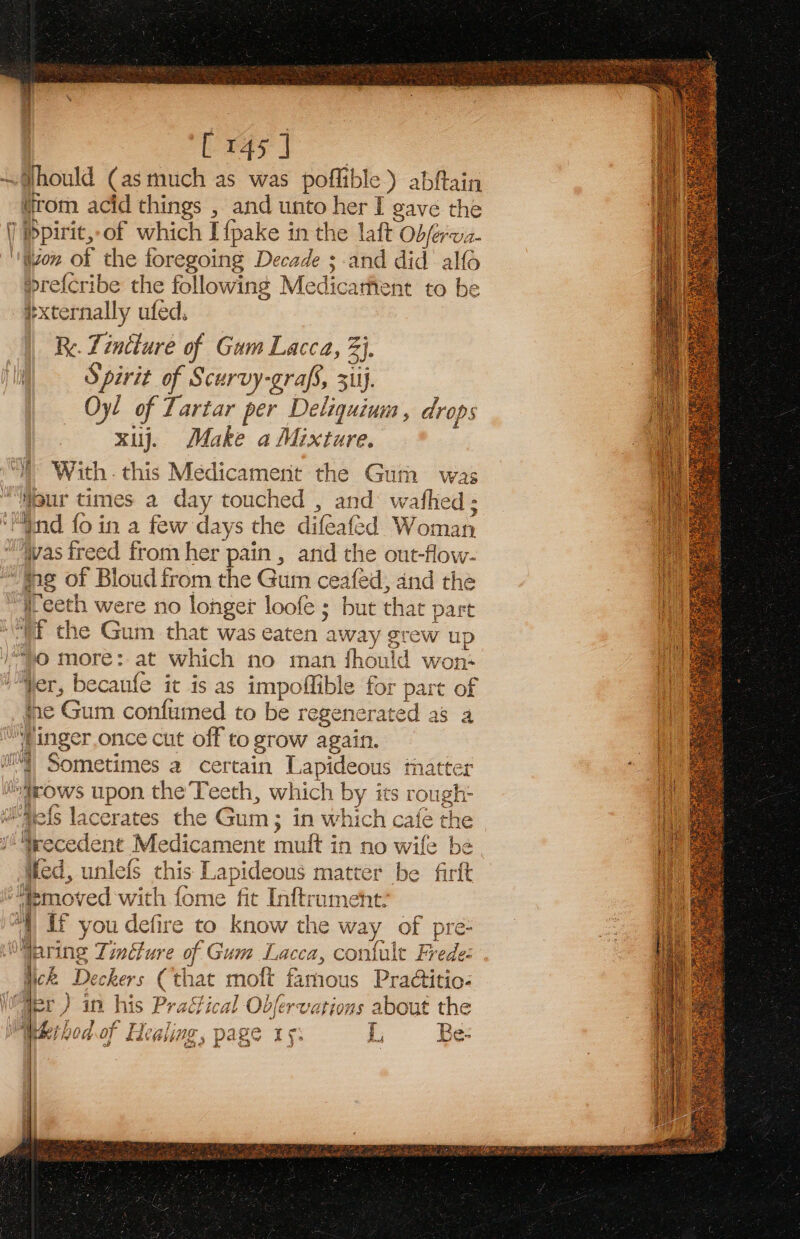 my [ 145] »re{cribe the following Medicarfent to be #xternally ufed. Re. Tincture of Gam Lacca, 3}. Spirit of Scurvy-grafs, 31ij, Oy! of Tartar per Deligquium , drops xij. Make a Mixture. With. this Medicamenit the Gum was fre Gum confumed to be regenerated as a Wed, unlefs this Lapideous matter be firft Weck Deckers (that moft famous Practitio- ‘tia F aan L220 TF Che Cun die iy bal ve eee ae jae h er) in his Practical Obfervations about the MR h ad nf EYoalinac Poceteueecs T Mei hodot Ei Qi, PAs If. $j Be- of ch? J “3 3