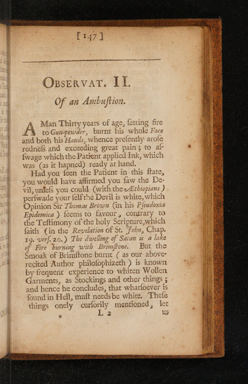 yt ioe fot Sten &amp; +a Man Thirty years of age, ictting fire £% to Gunpowder, burnt his whole Face and both his Hawds, whence prefently arofe rednef$ and exceeding great pain; to al- {wage which the Patient applicd Ink, which was (as it hapned) ready at hand. Had you feen the Patient in this {tate, you wot ed eeule affirmed d you u faw tl vil, unfefs s you could (with the eAirbiopians ) (~4 a ~ eo 4 pe erfi wade y rour 5 be the Devilis wh een Opinion Sir Thomas Brown Cin his Pfeadox 7 ce f : {* co i fg ‘ (W1t an 4-09 on 4m 2%, Epidemice ) { feems to favout &gt; contrary t the I efti a the 7 Ax Cnr aya) Paya , a ae es Che i imony of the no scripture, Wiel eae ay bee A ee, ae faith (in the Revelation of St. ‘fobn, Chap. 7 7 eras &amp; te 7 19. sine 20.) The aweiing of Satan @ lake - 7 nee o7 BH Smoak of Brimftone burnt oe as our above: recited Author ph ilofophizeth ) ) is known by no ten experience to whiten Wollen Garmet ts, as Stoicki ings and other things ; and tence he concludes, that whatfoever is found in Hell, muft n eedsbe white. Thefe Bust things onely curforily mentioned, let P