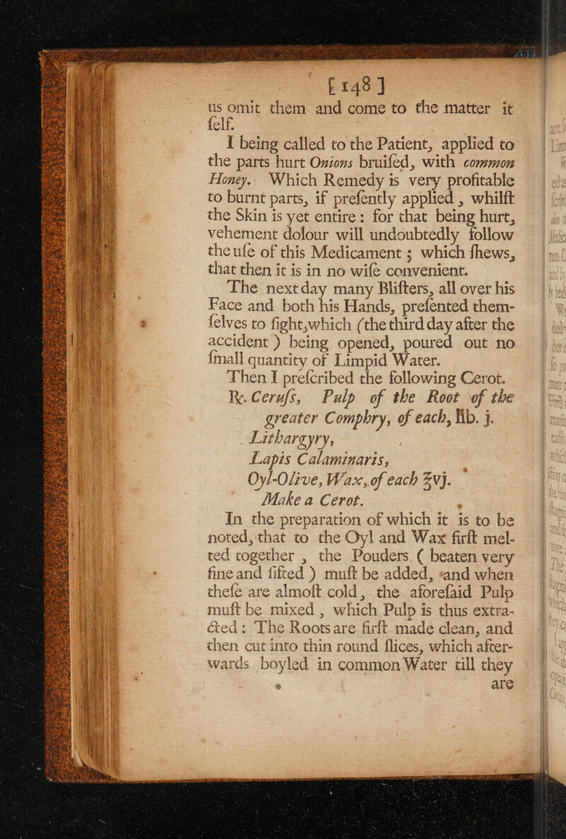 E148] us omit them and come to the matter it felf. I being called to the Patient, applied to the parts hurt Onions bruifed, with common Honey. Which Remedy is very profitable to burnt parts, if prefently applied , whilft the Skin is yet entire: for that being hurt, vehement dolour will undoubtedly follow the ufe of this Medicament ; which fhews, that then it is in no wife convenient. The nextday many Blifters, all over his Face and both his Hands, prefented them- {elves to fight,which (the third day after the accident ) being opened, poured out no {mall quantity of Limpid Water. Then I prefcribed the following Cerot. Re. Cerufs, Pulp of the Root of the greater Comphry, of each, lib. 3. _ Lithargyry, Lapis Calaminaris, Oyl-Olive, Wax, of each vj. Make a Cerot. , In the preparation of which it is to be noted, that to the Oyl and Wax firft mel- ted together , the Pouders ( beaten very fine and fitted ) muft be added, sand when are almoft cold, the aforefaid Pulp e mixed , which Pulp is thus extra- cited: The Rootsare firft. made clean, and then cut into thin round flices, which after- wards boyled in common Water till they ; are