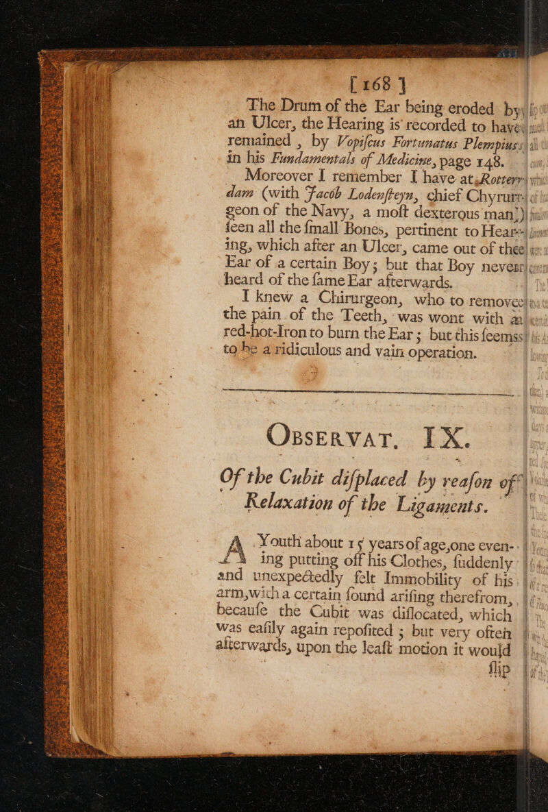 # erase Aer eas eae 258 OES ee tear oe [168 J Lhe Drum of the Ear being eroded by, an Ulcer, the Hearing is’ recorded to have: in his Fundamentals of Medicine, page 148. dam (with Facob Lodenfteyn, chief Chyrurt- heard of the fame Ear afterwards. red-hot-Iron to burn the Ear ; but this feemss to he a ridiculous and vain operatio re eis OsservatT, IX. — Relaxation of the Ligaments. £4 ing putting off his Clothes, fuddenly and unexpectedly felt Immobility of his arm,witha certain found arifing therefrom, becaufe the Cubit- was diflocated, which was ealily again repofited ; but very ofteiz alterwards, upon the leaft motion it would = fip f, Bilis Ul }