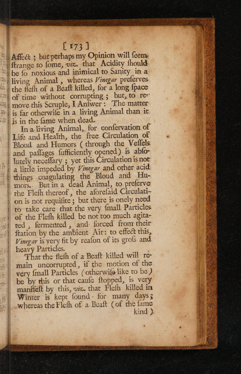 [173] the flefh of a Beaft killed, for a long {pace of time without corrupting; but, to re move this Scruple, I Anfwer:. The matter: Ina living Animal, for confervation of a little impeded by Vinegar and other acid things coagulating the Bloud and Hu- mors.. Butin a dead Animal, to preferve the Flefh thereof, the aforefaid Circulati- on is not requifite; but there is onely need to take care that the very {mall Particles ef the Flefh killed be not too much agita- ted , fermented , and: forced from their fiation by the ambient Air: to effect this, Vinegar is very fit by reafon of its grofs and heavy Particles. That the fiefh of a Beaft killed will re main uncorrupted, if the motion of the very {mall Particles (otherwile like to be ) be by this or that caufe flopped, is very manifelt by this, viz. that Flefh killed in Winter is kept found: for many days; whereas the Flefh of a.Beaft (of the fame kind )