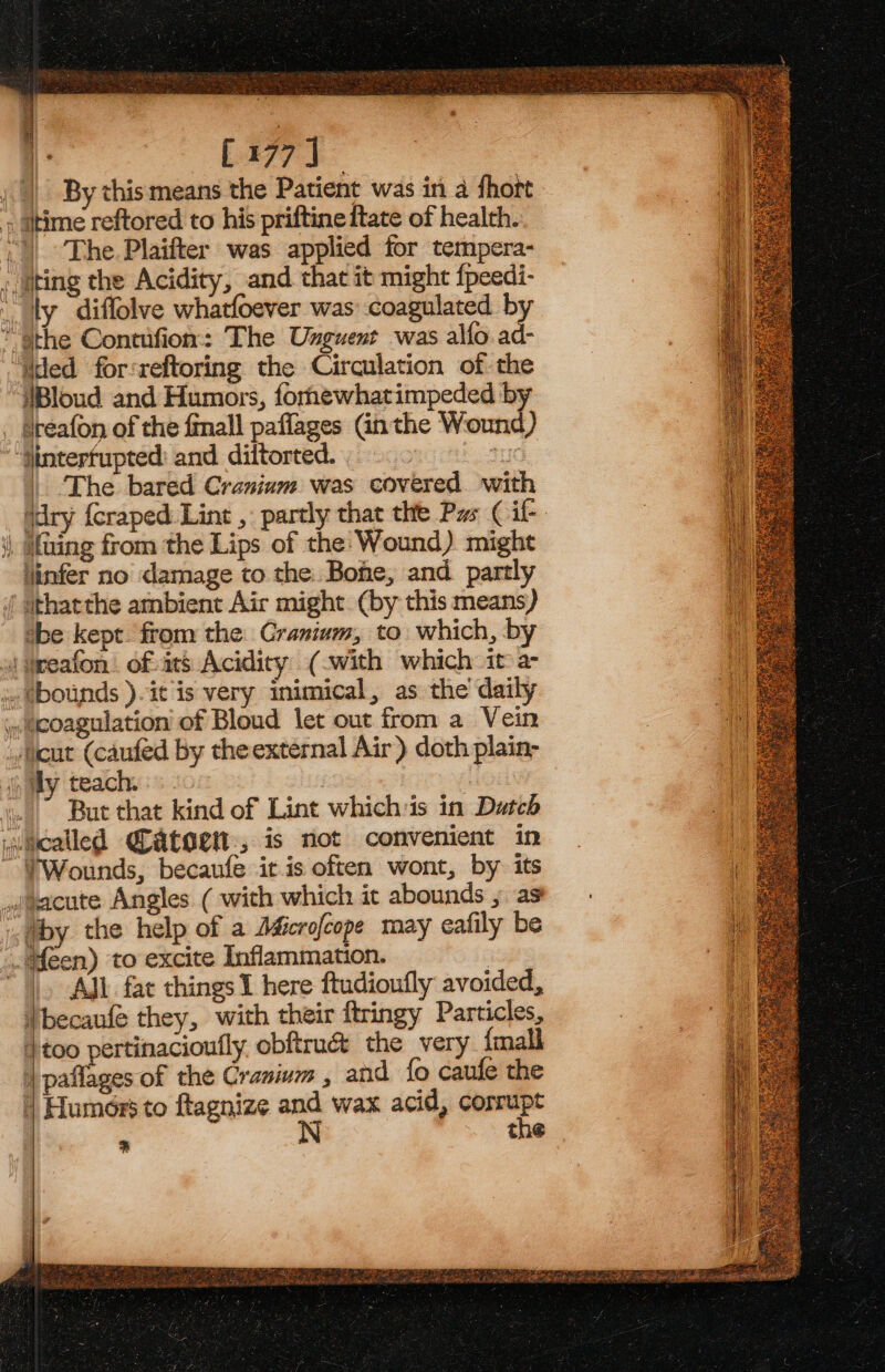 Ged nS [177] By this means the Patient was in a fhort i) * The Plaifter was applied for tempera- !Bloud and Humors, fornewhatimpeded by sreafon of the finall paflages Gn the Wound) | The bared Cranium was covered with ‘dry {craped:Lint , partly that the Pas Cil- linfer no damage to the. Bohe, and partly tbe kept. from the: Cranium, to. which, by But that kind of Lint whichis in Dutch TWounds, becaufe itis often wont, by its All fat things I here ftudioufly avoided, ss the