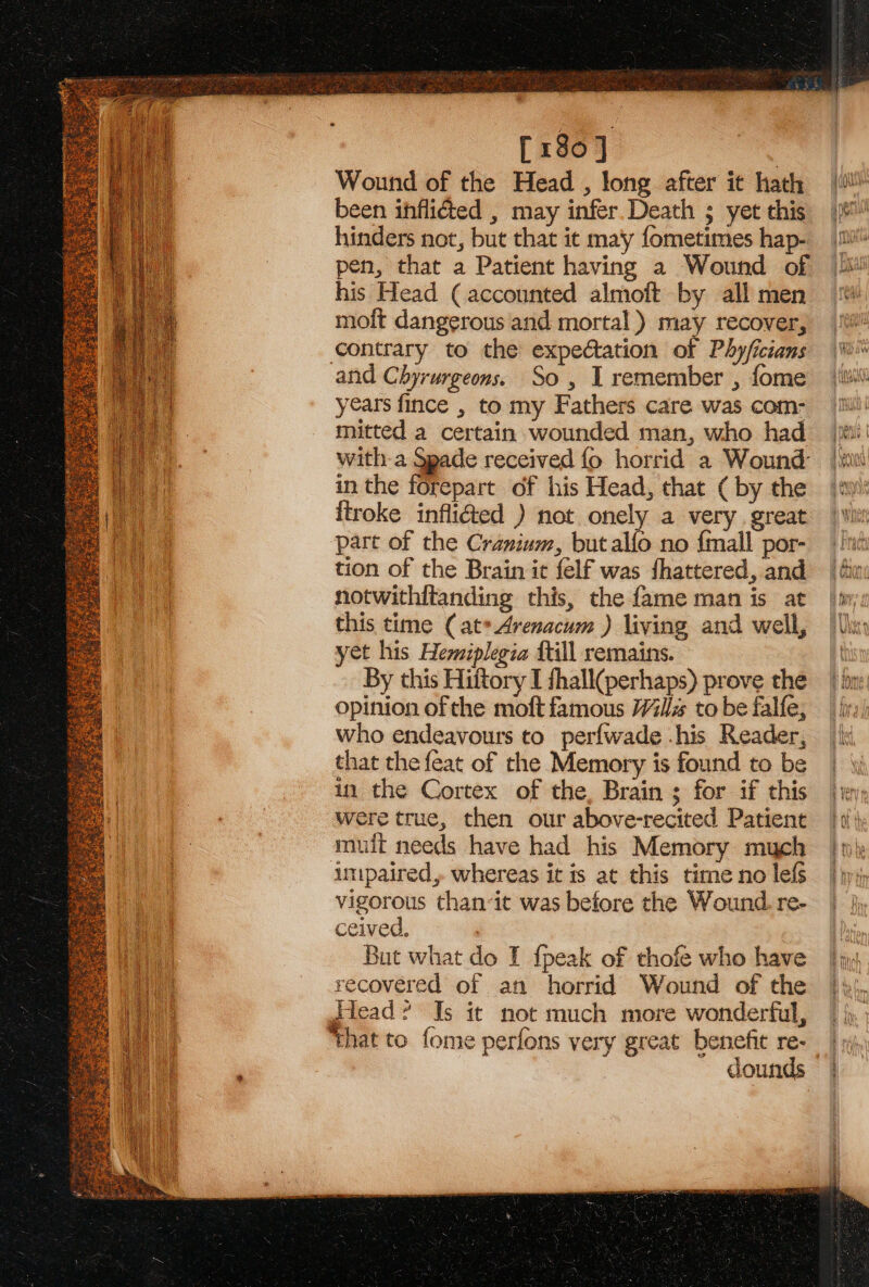 [180] Wound of the Head , long after it hath been inflicted , may infer. Death 5 yet this hinders not, but that it ma'y fometimes hap- pen, that a Patient having a Wound of his Head (accounted almoft by all men moft dangerous and mortal ) may recover, contrary to the expectation of Phyficians and Chyrurgeons. So, I remember , fome years fince , to my Fathers care was com- mitted a certain wounded man, who had with-a Spade received fo horrid a Wound in the forepart of his Head, that ( by the itroke infli&amp;ted ) not onely a very. great part of the Cranium, but alfo no {mall por- tion of the Brain it felf was fhattered, and notwithitanding this, the fame man is at this time (at*Arenacum ) living and well, yet his Hemiplegia {till remains. By this Hiitory I shall(perhaps) prove the opinion of the moft famous Wills to be falfe, who endeavours to perfwade .his Reader, that the feat of the Memory is found to be in the Cortex of the, Brain ; for if this were true, then our above-recited Patient muit needs have had his Memory much inipaired,. whereas it is at this time no lefs vigorous than-it was before the Wound. re- ceived, recovered of an horrid Wound of the Head? Is it not much more wonderful, ‘that to fome perfons very great benefit re- dounds =e ss SS Be” Se a : = ¥ =e) : = z