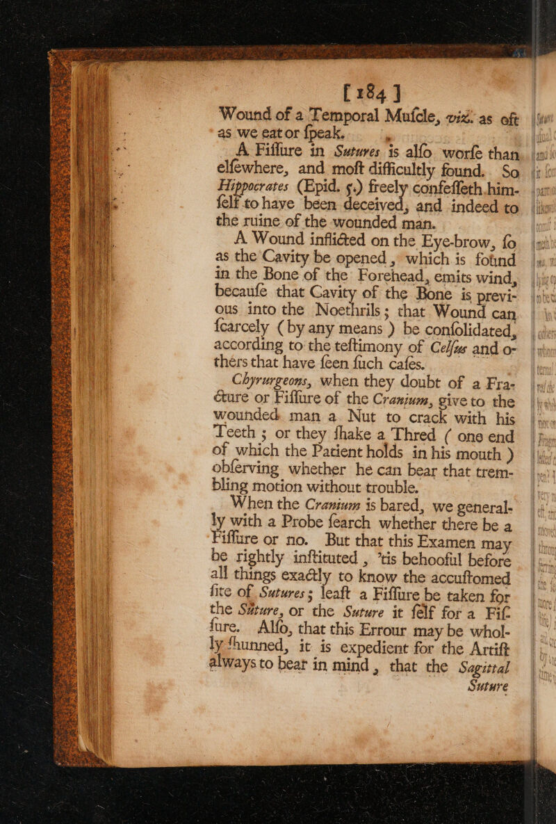 [184 ] Wound of a Temporal Mutcle, viz: as oft as we eat or {peak. : __A Fiffure in Sutures is alfo worfe than elfewhere, and moft difficultly found. So Hippocrates (Epid. ¢.) ely confeffeth .him- {elf to have been deceived, and indeed to the ruine of the wounded man. A Wound infli@ed on the Eye-brow, fo as the Cavity be opened , which is fofnd in the Bone of the Forehead, emits wind, becaufe that Cavity of the Bone is previ- ous into the Noethrils; that Wound can fcarcely (by any means ) be confolidated, La according to the teftimony of Cel/zs and o- | thers that have {een fuch Cafes. i Chyrurgeons, when they doubt of a Fra- cure or Fiflure of the Cranium, giveto the wounded man a. Nut to crack with his Teeth ; or they fhake a Thred ( one end of which the Patient holds in his mouth ) obferving whether he can bear that trem- bling motion without trouble. ly with a Probe fearch whether there be a Fiffure or no. But that this Examen may } be rightly inftituted , ’tis behoofil before all things exaétly to know the accuftomed fite of Sutures; leaft a Fiffure be taken for the Suture, or the Suture it felf fora Fit fure. Alfo, that this Errour may be whol- ly Shunned, it is expedient for the Artift always to bear in mind , that the Sagittal Suture