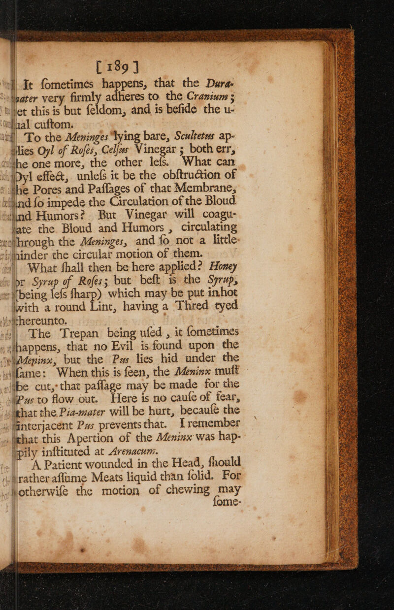 ’ ' [ 189 ] ‘ell Ic fometimes happens, that the Dura. Mater very firmly adheres to the Cranium ; it ¥et this is but feldom, and is befide the u- ‘litfaal cuftom. ili! Lo the Adeninges ‘lying bare, Scultetus ap- dlies Oyl of Rofes, Celfas Vinegar ; both err, hi'4he one more, the other lefs. What can ‘igDyl effe&amp;, unlefs it be the obftruétion of : She Pores and Paflages of that Membrane, eijind fo impede the Circulation of the Bloud “tind Humors? But Vinegar will coagu- tate the Blond and Humors , circulating mwouhrough the Meninges, and fo not a little: vininder the circular motion of them. + What fhall then be here applied? Honey ee WDE “i of Rofes; but beft is the Syrup, er Wbeing lefs fharp) which may be put inhoe iwith a round Lint, having a Thred tyed \ithereunto. The Trepan being ufed , it fometimes - happens, that no Evil is found upon the iehddepinx, but the Pas lies hid under the vifame: When-this is feen, the Adeninx mult »ebe cut,’ that paffage may be made for the “sWPus to flow out. Here is no caufe of fear, ‘uo lghat the. Pia-mater will be hurt, becaufe the . interjacent Pas preventsthat. Lremember _Iichat this Apertion of the Meninx was hap- Tpily infticuted at Arenacum. | ‘A Patient wounded in the Head, fhould .ayather affame Meats liquid than folid. For _ otherwife the motion of chewing may | fome-