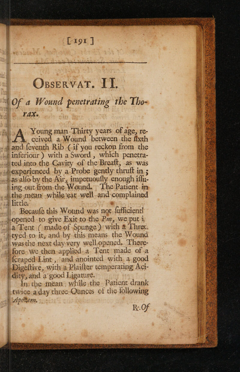 Osservat. IT. “Of 2 Wound penetrating the Tho- VAX. Fall Young man-Thirty years of age, re- } . ecived a. Wound between the fixth » 8 and feventh Rib -¢.if you reckon from the viel inferiour ) with a Sword , which penetra- .)ted into the Cavity of the Breaft, .as was . weexperienced -by a.Probe gently thruft in, ; .jas-alfo by the Air, impetuoufly enough iffn- Sing -outdrom.the, Wound. ‘The Patient.in , athe mean while ‘eat ..well..and-complained » gall Lactle.- |. Becaufe this Wound was not. fufficient! .wopened to give Exit to the Pw, we put 1 Pyar Lent ( made.of Spunge): with @ Threc. “atyed.to, ity and. by this means. the Wound ‘uj. wasthe next day-very well.opened,. There- fore. we then-applied..a. Tent made of.a Vicraped Lint, and anointed with, a. good |. Digeftive, with a Plaifter temperating Aci- ) dity,and a good Ligature. ln: the mean. while the . Patient drank |,twice aday three-Ounces of the following | wlpo%ees.