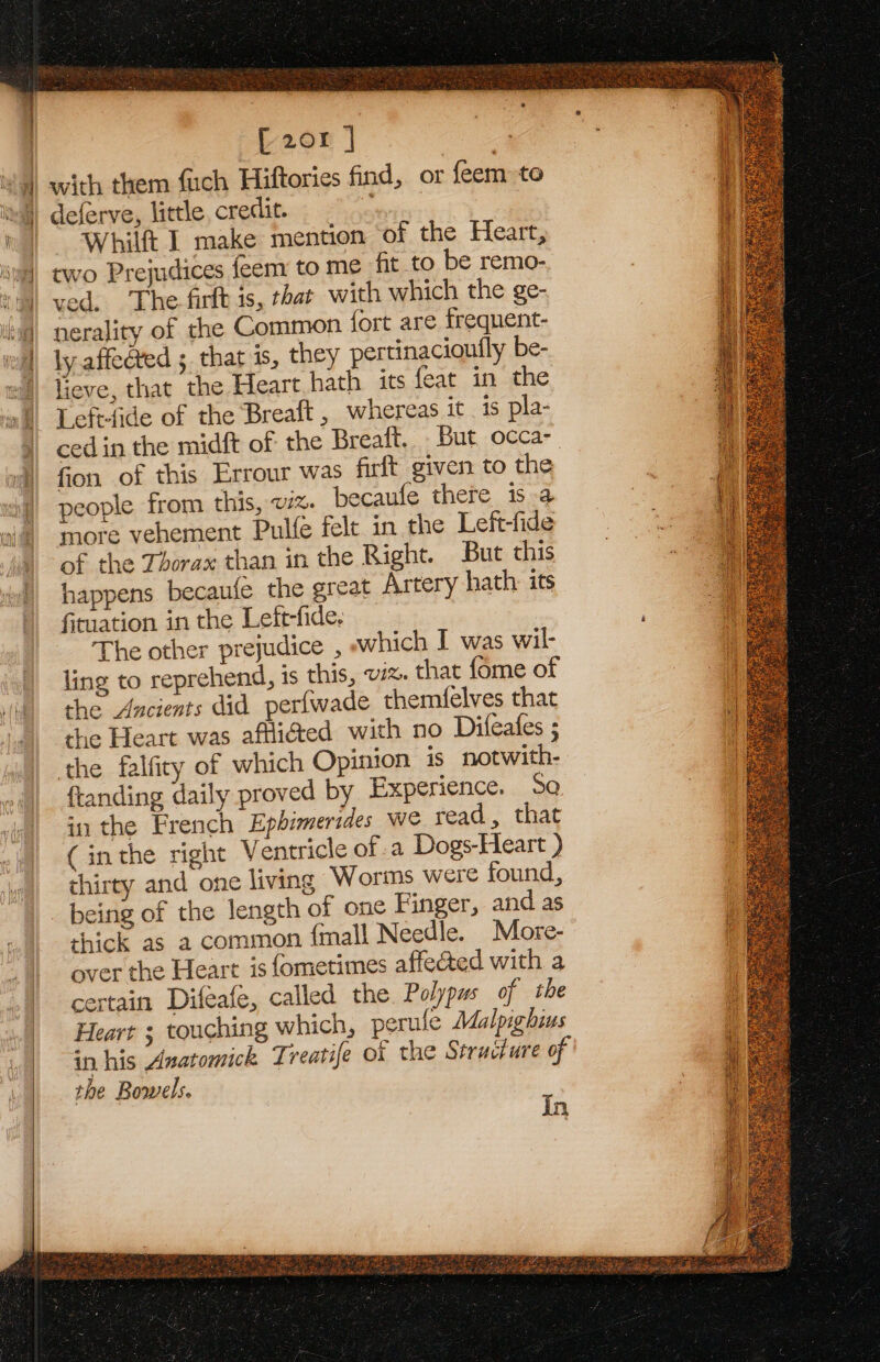 , je 208 | with them fuch Hiftories find, or {eem to deferve, little, creclit. Whilft I make mention of the Heart, two Prejudices feem to me fit to be remo- ved, The firlt is, that with which the ge- nerality of the Common fort are frequent- ly affected ; that is, they pertinacioutly be- lieve, that the Heart hath its feat in the Lefrtide of the Breaft , whereas it is pla- ced in the midft of the Breaft.. But occa- fion of this Errour was firft given to the people from this, 7%. becaufe there is a more vehement Pulfe felt in the Left-fide of the Thorax than in the Right. But this happens becaufe the great Artery hath: its fituation in the Left-fide. The other prejudice , which I was wil- ling to reprehend, is this, wx. that fome of the Ancients did perfwade themfelves that the Heart was afflicted with no Difeafes ; the falfity of which Opinion is notwith- ftanding daily proved by Experience. Sa in the French Ephimerides we read, that (inthe right Ventricle of .a Dogs-Heart ) thirty and one living Worms were found, being of the length of one Finger, and as thick as a common {mall Needle. More- over the Heart is fometimes affected with a certain Difeafe, called the. Polypus of the Heart 3 touching which, perule Malpighius sn his Anatomick Treatife of the Structure of the Bowels. In