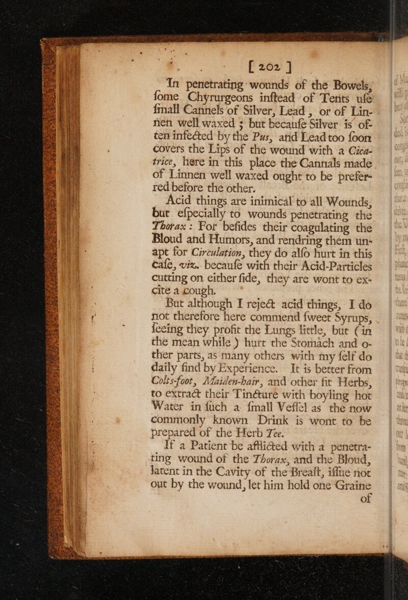 IES TRE ee = SH eS RCS See pede e308 sata) [ 202 ] In penetrating: wounds of the Bowels, fome Chyrurgeons inftead of Tents ufe {mall Cannels of Silver, Lead , or of Lin- nen well waxed ; but becanfe Silver is of- ten infected by the Pus, and Lead too foon covers the Lips of the wound with a Cica- trice, here in this place the Gannals made of Linnen well waxed ought to be prefer red before the other. Acid things are inimical to all Wounds, but efpecially to wounds penetrating the Thorax: Por befides their coagulating the Bloud and Humors, and rendring them un- apt for Circulation, they do alfo hurt in this cafe, viz.. becaufe with their Acid-Particles cutting on either fide, they are wont to ex- cite a cough. | But although I reje&amp; acid things, I do not therefore here commend {weet Syrups, fceing they profit the Lungs little, but (in the mean while ) hurt the Stomach and o- ther parts, as many others with my felf do daily find by Experience. It is better from Colis-foot, Mdaiden-hair, and other fit Herbs, to extract their ‘Tinéture with boyling hot Water in fuch a {mall Veffel as the now commonly known Drink is wont to be prepared of the Herb Tee. If a Patient be affi@ed with a penetra- ting wound of the Thorax, and the Bloud, latent in the Cavity of the Breait, iffue not out by the wound, let him hold one — of