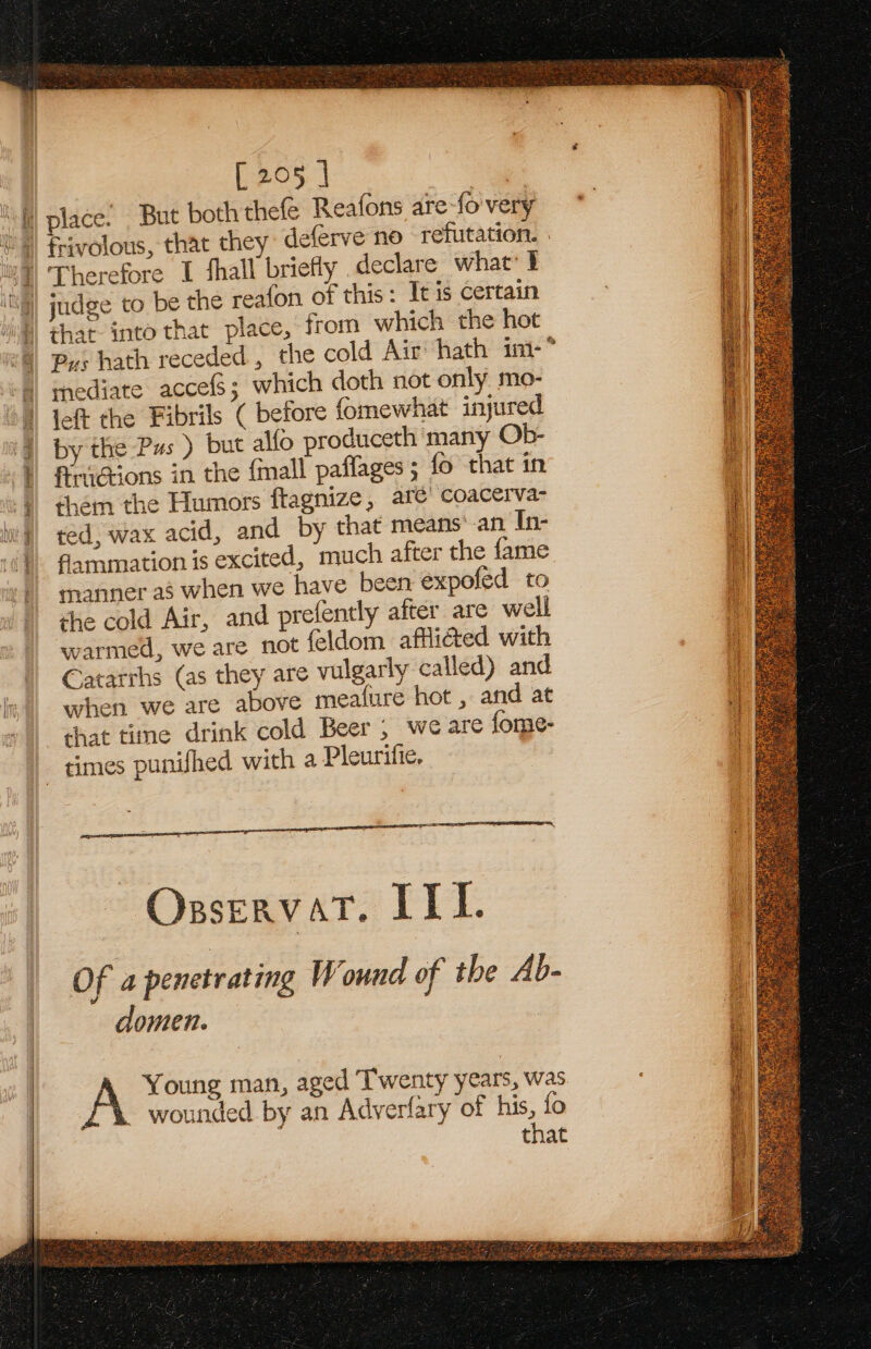 al Maul BI sth [ 205 | | place. But both thefe Reafons are fo'very J judge to be the reafon of this: It is certain that. into that place, from which the hot Pus hath receded , the cold Air hath im-* mediate acces; which doth not only, mo- left the Fibrils ( before fomewhat injured by the Pus ) but alfo produceth many Ob- AriGions in the {mall paffages; fo that in them the Humors flagnize, are’ coacerva- ted, wax acid, and by that means’.an In- farmation is excited, much after the {ame manner a when we have been expofed to che cold Air, and prefently after are well warmed, we are not feldom aftided with Catatrhs (as they are vulgarly called) and when we are above mealure hot , and at that time drink cold Beer, weare {ome- times punifhed with a Pleuritie. OsservatT. ILI. Of a penetrating Wound of the Ab- domen. £*% wounded by an Adverfary of his, fo Bit.