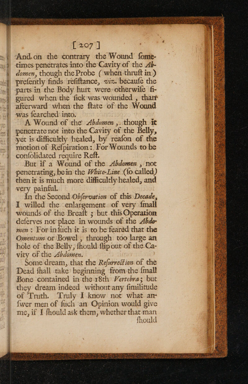 PR Ay NAR a Dal hah te ay a Ce i = Say ~ Ln Pe a ae a Na IRC [207 ] ‘And.on the contrary the Wound fome- times penetrates into the Cavity of the Ab- domen, though the Probe ( when thruft in.) prefently finds refiftance, vix. becaufe the sured when the fick was wounded , thatt afterward when the ftate of the Wound was fearched into. | A Wound of the Abdomen ,. though it penetrate not into the Cavity of the Belly, yet is difficultly healed, by reafon of the motion of Refpiration :. For Wounds to be confolidated require Reft. But if a Wound of the Abdomen , not penetrating, bein the White-Line ({o called) then it is much more difficultly healed, and very painful. In the Second Obfervation of this Decade, I willed the enlargement. of very {mall wounds.of the Breait ; but this Operation eferves not place in wounds of the Abdo men + For infuch it is to be fearéd that the Omentum or Bowel , through too large an hole of the Belly; fhould flip out of the Ca- vity of the Abdomen. ; | Some dream, that the Refurrection of the Dead thall take beginning fronvthe {mall Bone contained in the 18th Verrebra; but they dream indeed without any fimilitude of Truth. Truly I-know not what an- {wer men of fuch an Opinion would give me, if I fhould ask them, whether that man fhould