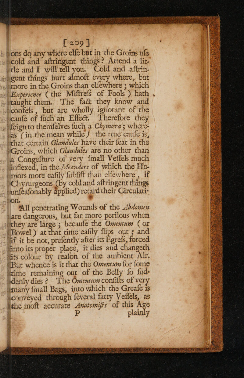 [209 ] i Hons do any where elfe but in the Groins ufe ; cold and aftringent things? Attend a lit- )tle and I will tell you. “Cold and aftrin- jvegent things hurt almoft every where, but »slamore in the Groins than elfewhere ; which Experience ( the Miftrefs of Fools ) hath yitaught them. The fa&amp; they know and .@confefs, but are wholly ignorant of the jucaufe of fuch'an Effe&amp;. ‘Therefore they .tfeign to themfelves fuch a Chymera; where- tas (in the mean while ) the true caute is, that certain Glendules have their feat in the *Groins, which Glandules are no other than a Congefture of very {mall Veficls much “ainflexed, in the Manders of which the Hu- bmors more eafily fubfift than cifewhere , if /Chyrurgeons (by coldand aftringent things ... bunfeafonably applied) retard their Circulati- fon. , | ‘All penetrating Wounds of the Abdomen ‘are dangerous, but far more perilous when 4tthey are large ; becaufe the Omentum ( or «Bowel ) at that time eafily flips out ; and jaf it be not, prefently after its Egrefs, forced , Ianto its proper place, it dies and changeth - ts colour by reafon of the ambient Air. (But whence is it that the Omentum for fome itime remaining out of the Belly fo fud jdenly dies? The Omenrumconfilts of ve j/pmany {mall Bags, into which the Greafe is ‘conveyed through feveral fatty Veflels, as Mthe moft accurate Avatomifts of this Age plainly f f if Lif