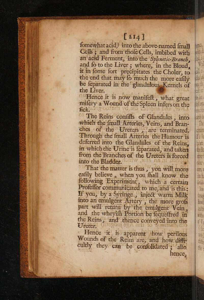 [214] fomewhat acid) into the above-named {inall an‘acid Ferment, into’ the’ Splenetic-Branch, and fo to the Liver ; where, in the Bloud, it in fome fort precipitates the Choler, to the’end that. may fo much the more eafily be feparated in the’ glanduloussKernels of the Liver. : © Hence it is now’ manifeft; what great fick. ~ Fhe Reins contifts of Glandules , into which the {mall ‘Arteries, Veins, and Bran- ches «of the Ureters ;\’ are terminated. Through the {mall Arteries the Humour ‘is deferred into the Glandules of the Reins, in which the Urine is feparated, and taken from the Branches of the Ureter's is forced thto the Bladdép, | 00 fos) a ah eels Uhat the matter is thus ,' you will more eafily believe , when you fhall, know the following Experiment, “which a certain Profetfor communi€tated to me, ahd ‘is this: Wf you, by aSyringe &gt; inje@ wath Milk into an emulgent ‘Artery’, the more’ grofs part will retuta by ‘the emulgent Vein , and_ the wheyifh Portion ‘be feqiéftted in the Reins, and“ thence conveyed into the Ureter. a . ee oe Hence it. is apparent +how * pétilous Wounds of the Reins are! ‘and how. difi- cultly they cag “be confolidated’s~ alfo. . Rok ee hence,