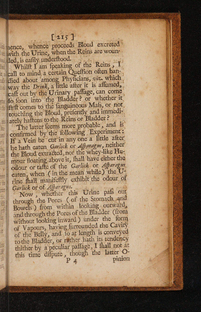 | so LE | tithence, whence proceeds Bloud excreted © ve with the Urine, when the Reins are woun ind, Wed, is eafily underftood. . &gt;.» 3 i, Whilft I am {peaking of the Reins , I socal to mind. a certain Queltion often ban- ‘(tied about among. Phyficians, viz. which ‘jway the Drink, a little after it is aflumed, icaft out by the Urinary _pailage, can. come vx fo foon into the Bladder? or whether it firft comes to the fanguincous Mals, or not, ‘touching the Bloud, prefently and immedi: it) Jately haftens to the Reins or Bladder ? |. “The latter feems more probable, and is. » | confirmed by the following Experiment : Jf 2 Vein be “cut’in any one a little after ‘he hath eaten Garlick or Afparagus, neither | the Bloud extracted, nor the whey-like Hu- { LAnGh: oi) mour floating above it, fhali have either the “4 odour or talte of the Garlick or Afparagus &lt;4) eaten, when Cin the mean while) the U- i] rine. fhall manifeftly exhibit the odour of win) Garlick or of. Afparagus. ne : 2 «1 Now, whether this Urine pafs out yi) through the Pores (.of the Stomach and “|. Bowels ) from within looking: outward, and through the Pores of the Bladder Grom without looking inward ) under the form of Vapours, having furrounded the Cavity m of the Belly, and fo at length is conveyed | co the Bladder, or rather hath its tendency 4 || thither by a peculiar paflage, I hall not at “| his time difpute, though the latter O- P 4