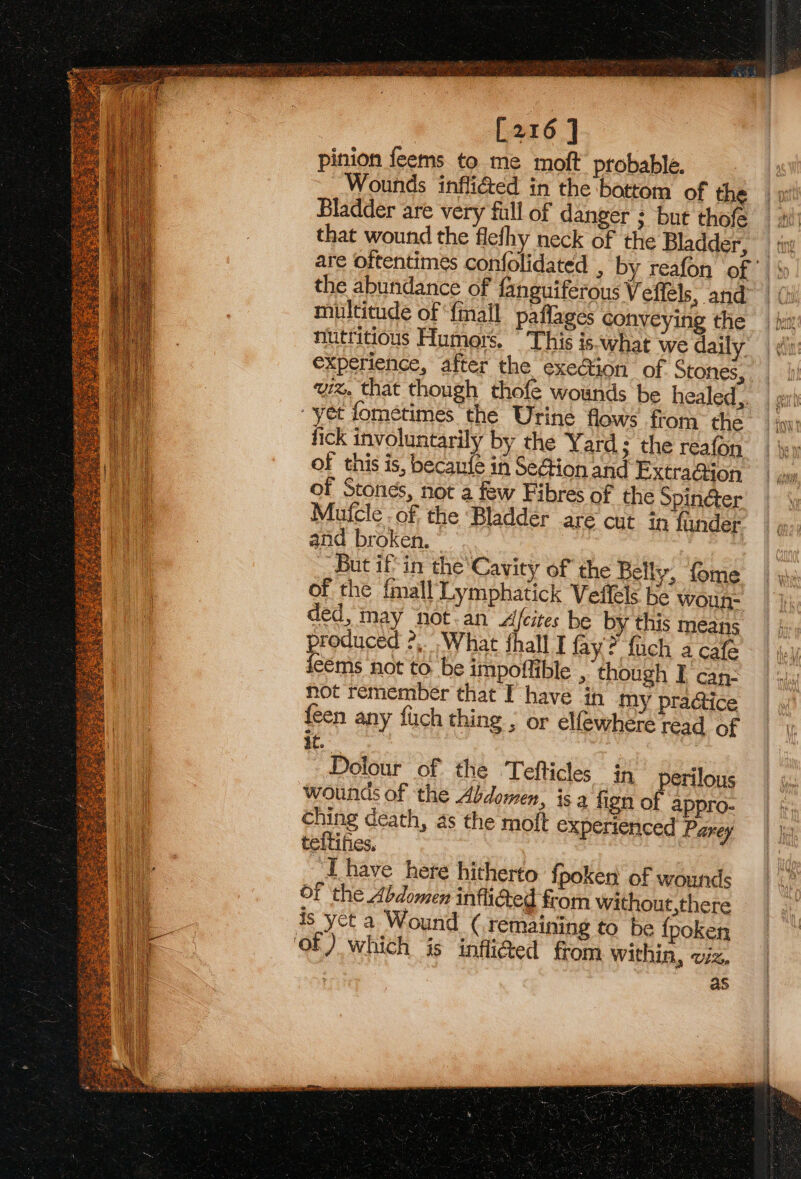 | [216 ] pinion feems to me moft probable. Wounds inflicted in the bottom of the | » Bladder are very full of danger ; but thofe | si that wound the flefhy neck of the Bladder, ty are oftentimes confolidated , by reafon of the abundance of fanguiferous Veffels; and™ | (i multitude of ‘fall paflages conveying the kn nutritious Humors. This is.what we daily experience, after the exe@ion of Stones, wz. that though thofe wounds be healed, | gi “yet fométimes the Urine flows from they: fick involuntarily by the Yard; the reafon of this is, becanfe in SeGion and ExtraGion of Stones, not a few Fibres of the Spinéter Mufcle of. the Bladder are cut in funder and broken. But if’ in the‘Cavity of the Belly, fome of the f{mall‘Lymphatick Velfels be woun- ded, inay ‘not-an Afcites be by this means produced ?,. What shall I fay? fuch a cafe feéms not to be impoftible , though I can: hot remember that I have in my pra@ice {een any fuch thing , or elfewhere read of it. Dolour of the Tefticles in perilous wounds of the Abdomen, is a fign of appro- | ching death, as the moft experienced Parey | jj: teftifies, JA have here hitherto {poker of wounds Of the Abdomen inflied from without,there is yet a Wound ( remaining to be fpoken of) which is infli@ed from within, viz, | as