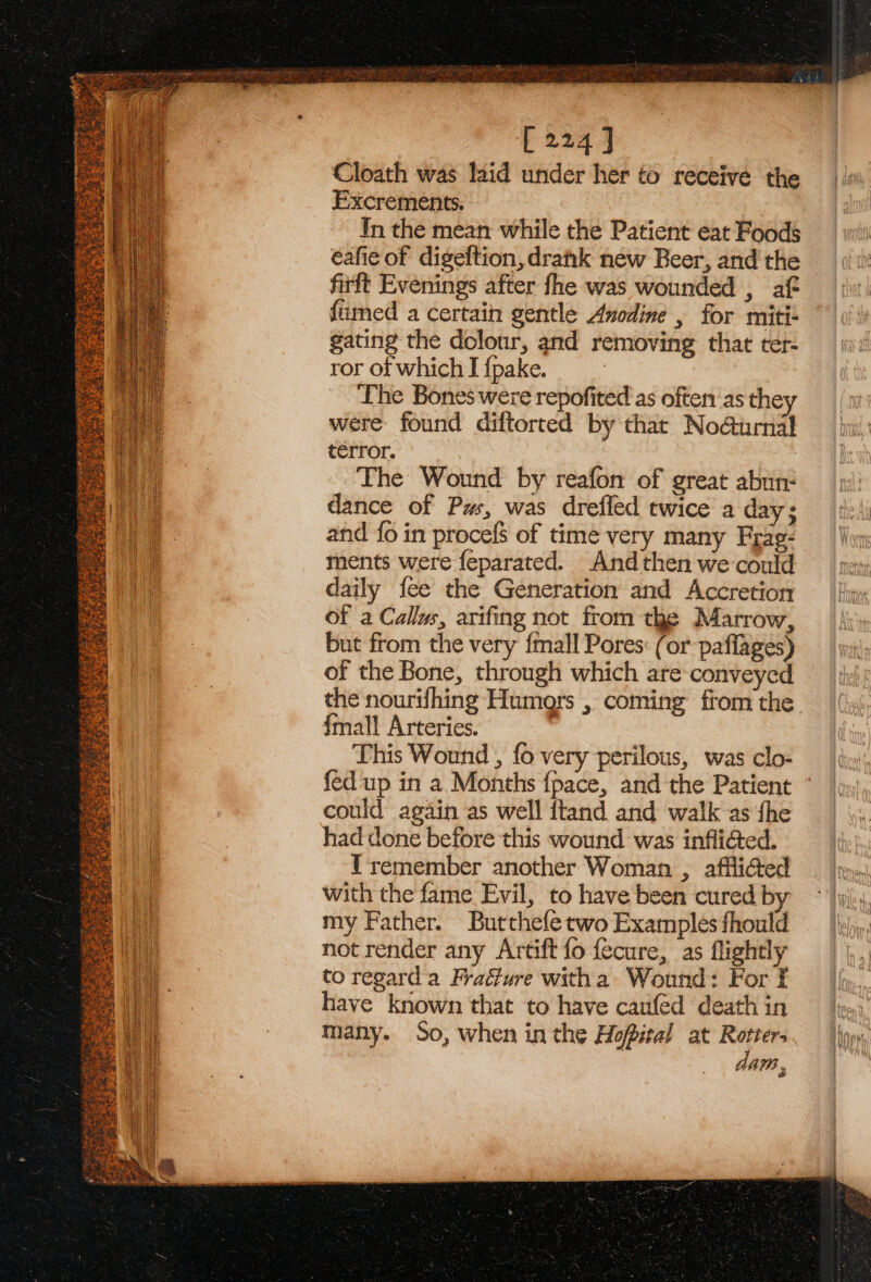 aoe sane seytinmpaasann eae ae eo Sra Say sea ae a ep te Fabs té Aughrae # [224 ] Cloath was laid under her to receive the Excrements. In the mean while the Patient eat Foods éafie of digeftion,drahk new Beer, and the firft Evenings after fhe was wounded , af fimed a certain gentle Anodine , for miti- gating the dolour, and removing that ter- ror of which I {pake. The Bones were repofited'as often as they were found diftorted by that No@urnal térror. The Wound by reafon of great abun: dance of Pas, was drefled twice a day; and {o in procef$ of time very many Frae- ments were feparated. And then we could daily fee the Generation and Accretion of a Callws, arifing not from the Marrow, but from the very {mall Pores: (or paflages) of the Bone, through which are-conveyed the nourifhing Humors , coming from the {mall Arteries. : This Wound , fo very perilous, was clo- fed up in a Months fpace, and the Patient could again as well ftand and walk as fhe had done before this wound was infliéted. I'remember another Woman , afflided with the fame Evil, to have been cured by my Father. Butthefe two Examples fhould not render any Artift fo fecure, as flightly to regard'a Fraéture witha Wound: For f have known that to have canfed death in Many. So, when in the Hopital at a oe GAM