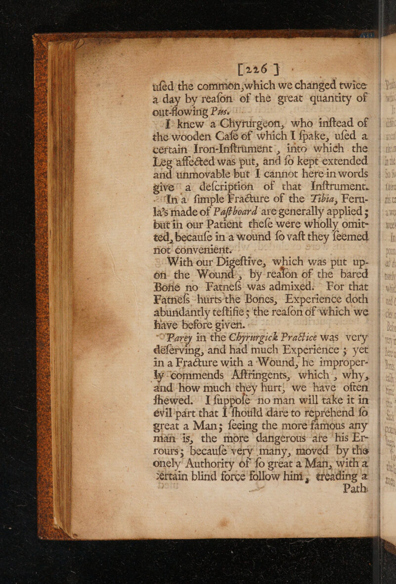 Aserrics peruse Pa ete lane sors Siege gor Gee a ; e SPOS Lee. a aaa he FE See Se eS Os, = Rey cent [i2eo°} ufed the common which we changed twice a day by reafon. of the great quantity of out-flowing Pas. I knew a ‘Chyturgeon, who inftead of the: wooden Gafe of which I fpake, ufed a certain Jron-Inftrtumeént , into which . the Lee affected was put, and fo kept extended and unmovable but I cannot herein words give’ a defcription of that Inftrument. “tna fimple Fraéture of the Tidia, Feru- la’s made of Pafboard are generally applied ; butih our Patient thefe were wholly omit- ted, becaufe ina wound fo vaft they feemed. not convenient. i With our Digeftive, which was pit up- on. the Wound, by realon of the bared Boné no Fatnefs was admixed: For that Fatnefs hurts the Bones, Experience doth abundantly teftifie ; the reafon of which we have before given. : ‘'Parey in the Chyrurgick Practice was very déferving, and had much Experience ; yet in a Fracture with a ‘Wound, he improper- and how much they hurt) we have often fhewed: I fuppole ‘no man will take it in évil'part that Ithotild dare to reprehend fo great a Man; fecing the more famous any maf ‘is, the more dangerous are ‘his Er- rourss becaulé very many, moved by the onely’ Authority of fo great a Man, with 2 sértain blind force follow hini, ¢reading | Path: