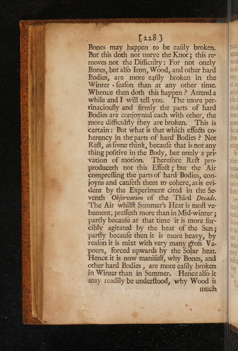 » [228 }. Bones may happen to be eafily broken. But this doth not untye the Knot ; this re: moves not the Difficulty: For not onely Bones, but alfo Iron, Wood, and other hard Bodies, are more eafily broken in the Winter -feafon than at any other time. Whence then doth this happen &gt; Attenda while and I will tell you. The more per- tinacioufly and firmly the parts of hard Bodies are conjoyned each with other, the more difficultly they are broken. _ This is certain: But what is that which effeéts co- - herency in the parts of hard Bodies ? Not Reft, as fome think, becaufe that is not any thing pofitive in the Body, but onely a pri- vation of motion. Therefore Reft pro- produceth not this Effe&amp; s but the Air comprefling the partsof hard: Bodies, con- joyns and caufeth them to: cohere, asis evi- dent by the Experiment cited in the Se- venth Obfervation of the Third Decade. The Air whilft Sammer’s Heat is moft ve- hement; prefieth more than in Mid-winter ; partly becaufe at that time: it is more for- cibly agitated by the heat of the Sun; partly becaufe then ic is more heavy, by reafon it is mixt with very many grofs. Va- pours, forced upwards by the Solar heat. Hence it is: now manifelt, why Bones, and other hard Bodies , are more eafily broken in Winter than in Summer. . Hence alfo it may readily be underltood, why Wood is much: