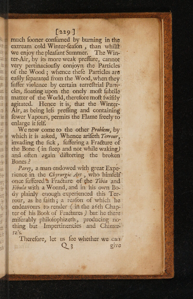 [229 ] we enjoy the pleafant Summer. The Win- JOS P very pertinacioufly conjoyn the Particles of the Wood; whence thefe Particles are eafily feparated from the Wood, when they fuffer violence by certain terreftrial Parti- cles, floating upen the onely moft fubtile matter of the World, therefore moft {wiftly agitated. Hence itis, that the Winter- Air, as being lefs prefling and containing fewer Vapours, permits the Flame freely to | enlarge it felf. ie Wenow cometo the other Problem, by which it is asked, Whence arifeth Terrour, invading the fick , fuffering a Fra@ure of the Bone (in fleep and not while waking) and often again diftorting the broken Bones.? ; -Parey, a-man-endowed with great Expe- rience in the Chyrurgic Art, who himflelf once fuffered Frature of the Tidiz and Fibula with a Wound, and in: his own Bo- dy plainly enough experienced this Ter- rour, as he faith; a reafon of which he endeavours torender:( in the 26th Chap- ter of his Book of Fractures ) but he there miferably philofophizeth, producing no- “=F thing but Impertinencies and Chimnoe- Therefore, let us fee whether we can Q 2 “See 3 5 e 4 ne DLV be