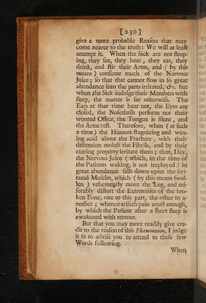 [230] give a more probable Reafom that may come nearer to the truth: We will at leaft attempt it. When the Sick are not fleep- ing, they fee, they hear, they eat, they drink, and ftir their Arms, and ( by this means ) confume much of the Nervous Juice; fo that that cannot flow in fo great abundance into the parts irritated, &amp;&amp;c. but when the Sick indulge their Members with fleep, the matter is far otherwife. The Ears at that time hear not, the Eyes are cloled, the Nofethrils perform not their wonted Office, the Tongue is filent , and the Armsreft. Therefore, when (at fuch a time) the Humors ftagnizing and wax- ing acid about the Fracture , with their diftention moleft the Fibrils, and by their cutting property irritate them; then, Lay, the Nervous Juice ( which, in the time of the Patients waking, is not imployed ) in great abundanee. falls down upom the irri- tated Mufcles, which: ( by this means {wol- len ) vehemegtly move the “Leg, and mi- ferably diftort the Extremities of the bro- ken Bone, one to this part, the other to a- nother ; whence arifeth pain cruel enough, by which the Patient after a fhort fleep is awakened with terrour. | But that you may more readily give cre- dit to the reafon of this Phenomenon, I judge it fit to advife you to attend to thele few Words following,